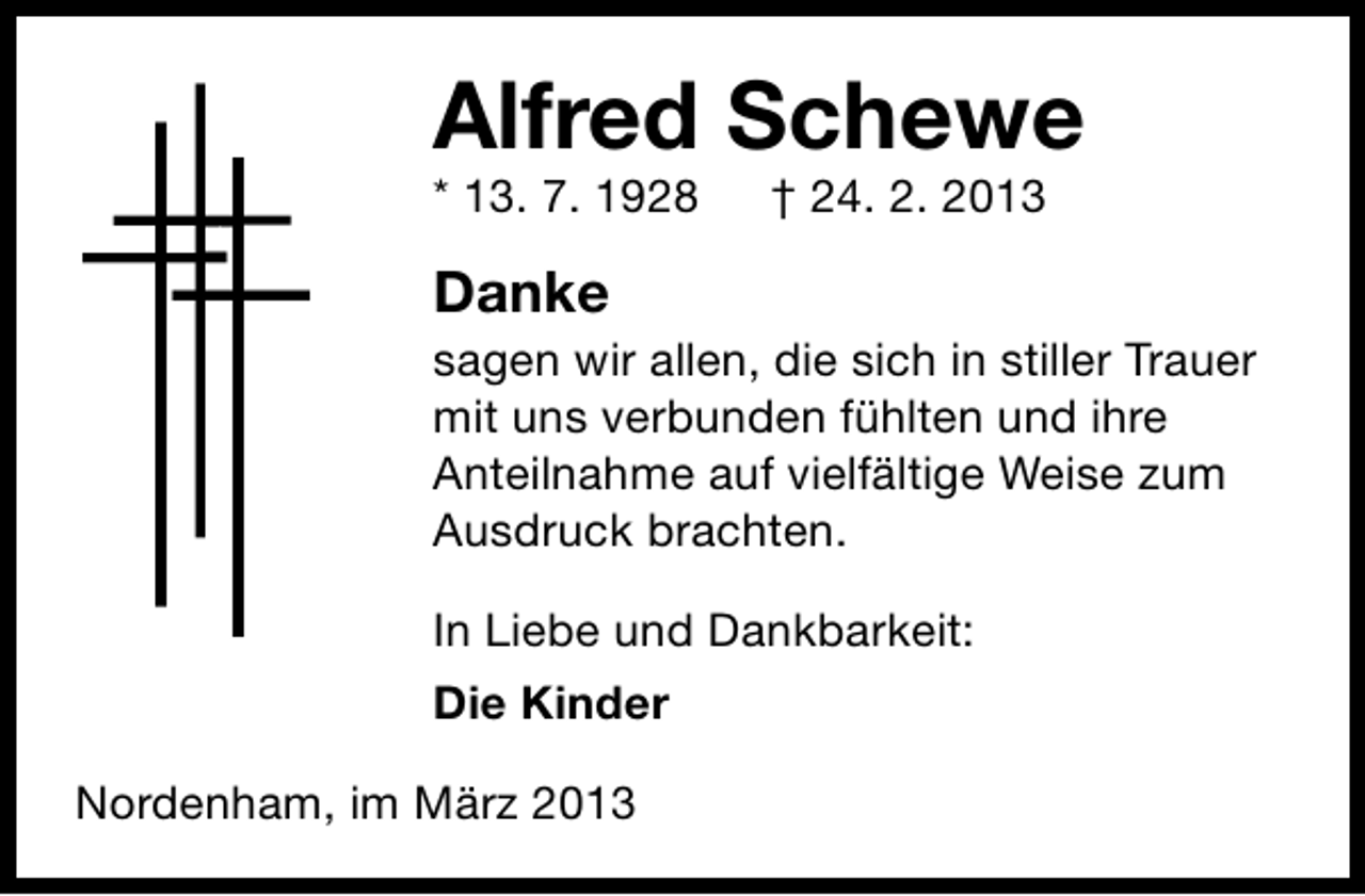 <p>Alfred Schewe<br />* 13. 7. 1928</p><p>† 24. 2. 2013</p><p>Danke</p><p>sagen wir allen, die sich in stiller Trauer<br />mit uns verbunden fühlten und ihre<br />Anteilnahme auf vielfältige Weise zum<br />Ausdruck brachten.<br />In Liebe und Dankbarkeit:<br />Die Kinder<br />Nordenham, im März 2013</p>
