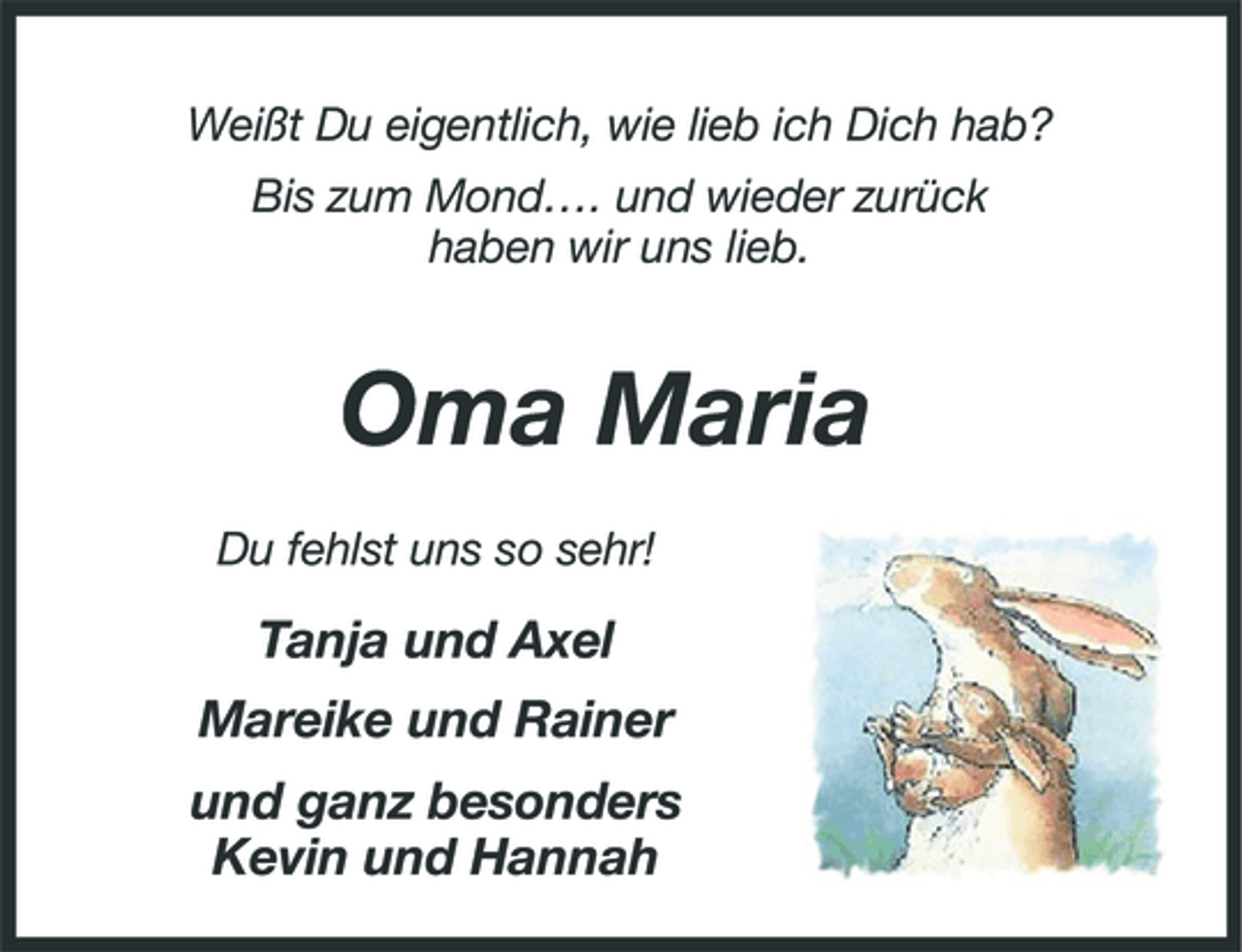 <p>Weißt Du eigentlich, wie lieb ich Dich hab? Bis zum Mond…. und wieder zurück haben wir uns lieb.</p><p>Oma Maria<br />Du fehlst uns so sehr!</p><p>Tanja und Axel Mareike und Rainer und ganz besonders Kevin und Hannah</p>