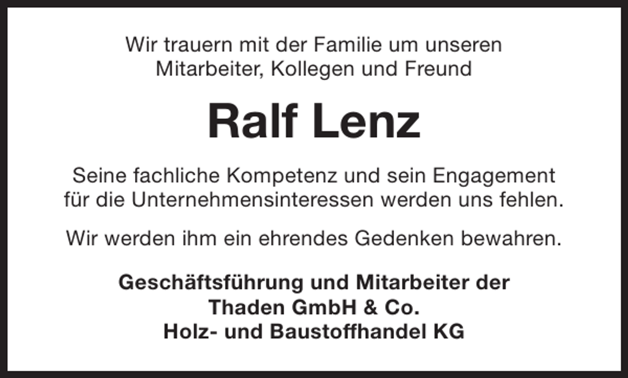 <p>Wir trauern mit der Familie um unseren<br />Mitarbeiter, Kollegen und Freund</p><p>Ralf Lenz<br />Seine fachliche Kompetenz und sein Engagement<br />für die Unternehmensinteressen werden uns fehlen.<br />Wir werden ihm ein ehrendes Gedenken bewahren.<br />Geschäftsführung und Mitarbeiter der<br />Thaden GmbH &amp; Co.<br />Holz- und Baustoffhandel KG</p>