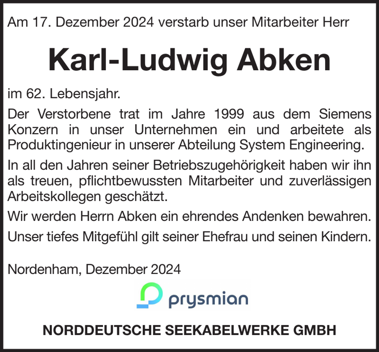 <p>Am 17. Dezember 2024 verstarb unser Mitarbeiter Herr</p><p>Karl-Ludwig Abken<br />im 62. Lebensjahr.<br />Der Verstorbene trat im Jahre 1999 aus dem Siemens<br />Konzern in unser Unternehmen ein und arbeitete als<br />Produktingenieur in unserer Abteilung System Engineering.<br />In all den Jahren seiner Betriebszugehörigkeit haben wir ihn<br />als treuen, pflichtbewussten Mitarbeiter und zuverlässigen<br />Arbeitskollegen geschätzt.<br />Wir werden Herrn Abken ein ehrendes Andenken bewahren.<br />Unser tiefes Mitgefühl gilt seiner Ehefrau und seinen Kindern.<br />Nordenham, Dezember 2024</p><p>NORDDEUTSCHE SEEKABELWERKE GMBH</p>