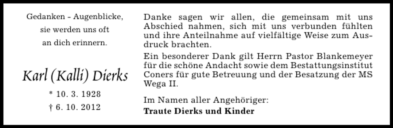 <p>Gedanken - Augenblicke,<br />sie werden uns oft<br />an dich erinnern.</p><p>Karl (Kalli) Dierks<br />* 10. 3. 1928<br />† 6. 10. 2012</p><p>Danke sagen wir allen, die gemeinsam mit uns<br />Abschied nahmen, sich mit uns verbunden fühlten<br />und ihre Anteilnahme auf vielfältige Weise zum Ausdruck brachten.<br />Ein besonderer Dank gilt Herrn Pastor Blankemeyer<br />für die schöne Andacht sowie dem Bestattungsinstitut<br />Coners für gute Betreuung und der Besatzung der MS<br />Wega II.<br />Im Namen aller Angehöriger:<br />Traute Dierks und Kinder</p>