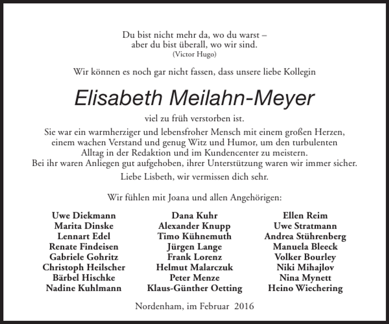 <p>Du bist nicht mehr da, wo du warst –<br />aber du bist überall, wo wir sind.<br />(Victor Hugo)</p><p>Wir können es noch gar nicht fassen, dass unsere liebe Kollegin</p><p>Elisabeth Meilahn-Meyer</p><p>viel zu früh verstorben ist.<br />Sie war ein warmherziger und lebensfroher Mensch mit einem großen Herzen,<br />einem wachen Verstand und genug Witz und Humor, um den turbulenten<br />Alltag in der Redaktion und im Kundencenter zu meistern.<br />Bei ihr waren Anliegen gut aufgehoben, ihrer Unterstützung waren wir immer sicher.<br />Liebe Lisbeth, wir vermissen dich sehr.<br />Wir fühlen mit Joana und allen Angehörigen:<br />Uwe Diekmann<br />Marita Dinske<br />Lennart Edel<br />Renate Findeisen<br />Gabriele Gohritz<br />Christoph Heilscher<br />Bärbel Hischke<br />Nadine Kuhlmann</p><p>Dana Kuhr<br />Alexander Knupp<br />Timo Kühnemuth<br />Jürgen Lange<br />Frank Lorenz<br />Helmut Malarczuk<br />Peter Menze<br />Klaus-Günther Oetting<br />Nordenham, im Februar 2016</p><p>Ellen Reim<br />Uwe Stratmann<br />Andrea Stührenberg<br />Manuela Bleeck<br />Volker Bourley<br />Niki Mihajlov<br />Nina Mynett<br />Heino Wiechering</p>