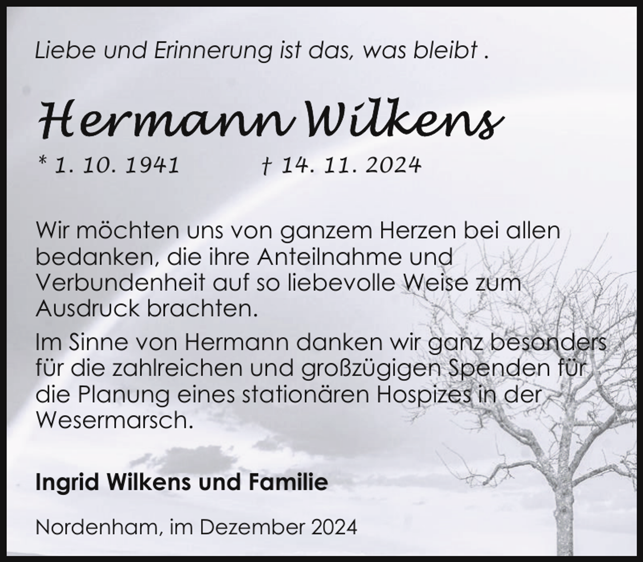 <p>Liebe und Erinnerung ist das, was bleibt .</p><p>* 1. 10. 1941</p><p>† 14. 11. 2024</p><p>Wir möchten uns von ganzem Herzen bei allen<br />bedanken, die ihre Anteilnahme und<br />Verbundenheit auf so liebevolle Weise zum<br />Ausdruck brachten.<br />Im Sinne von Hermann danken wir ganz besonders<br />für die zahlreichen und großzügigen Spenden für<br />die Planung eines stationären Hospizes in der<br />Wesermarsch.<br />Ingrid Wilkens und Familie<br />Nordenham, im Dezember 2024</p>