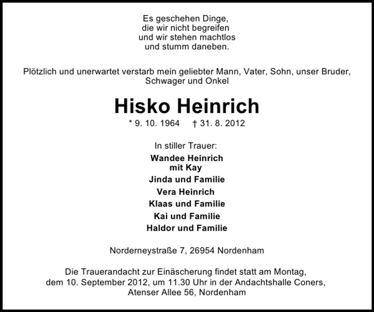 <p>Es geschehen Dinge,<br />die wir nicht begreifen<br />und wir stehen machtlos<br />und stumm daneben.<br />Plötzlich und unerwartet verstarb mein geliebter Mann, Vater, Sohn, unser Bruder,<br />Schwager und Onkel</p><p>Hisko Heinrich<br />* 9. 10. 1964</p><p>† 31. 8. 2012</p><p>In stiller Trauer:<br />Wandee Heinrich<br />mit Kay<br />Jinda und Familie<br />Vera Heinrich<br />Klaas und Familie<br />Kai und Familie<br />Haldor und Familie<br />Norderneystraße 7, 26954 Nordenham<br />Die Trauerandacht zur Einäscherung findet statt am Montag,<br />dem 10. September 2012, um 11.30 Uhr in der Andachtshalle Coners,<br />Atenser Allee 56, Nordenham</p>