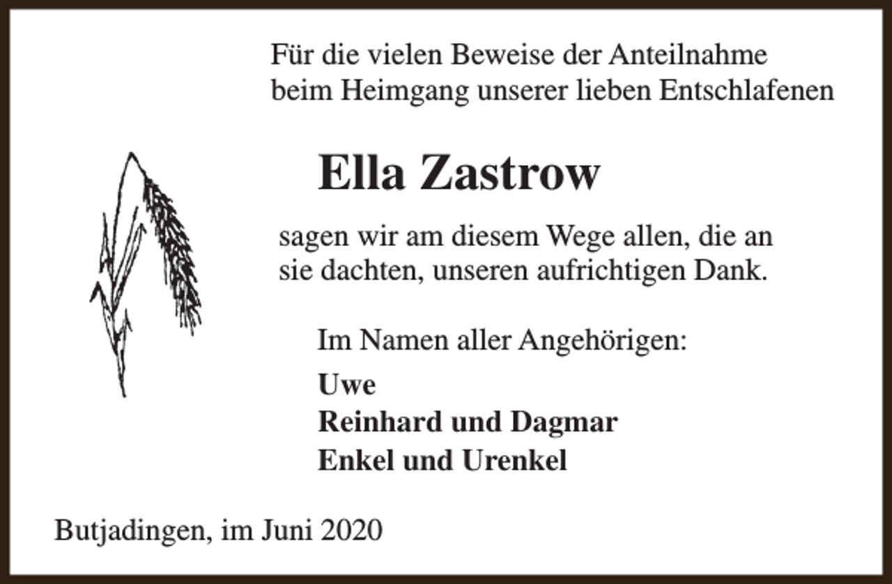 <p>Für die vielen Beweise der Anteilnahme<br />beim Heimgang unserer lieben Entschlafenen</p><p>Ella Zastrow<br />sagen wir am diesem Wege allen, die an<br />sie dachten, unseren aufrichtigen Dank.<br />Im Namen aller Angehörigen:<br />Uwe<br />Reinhard und Dagmar<br />Enkel und Urenkel<br />Butjadingen, im Juni 2020</p>