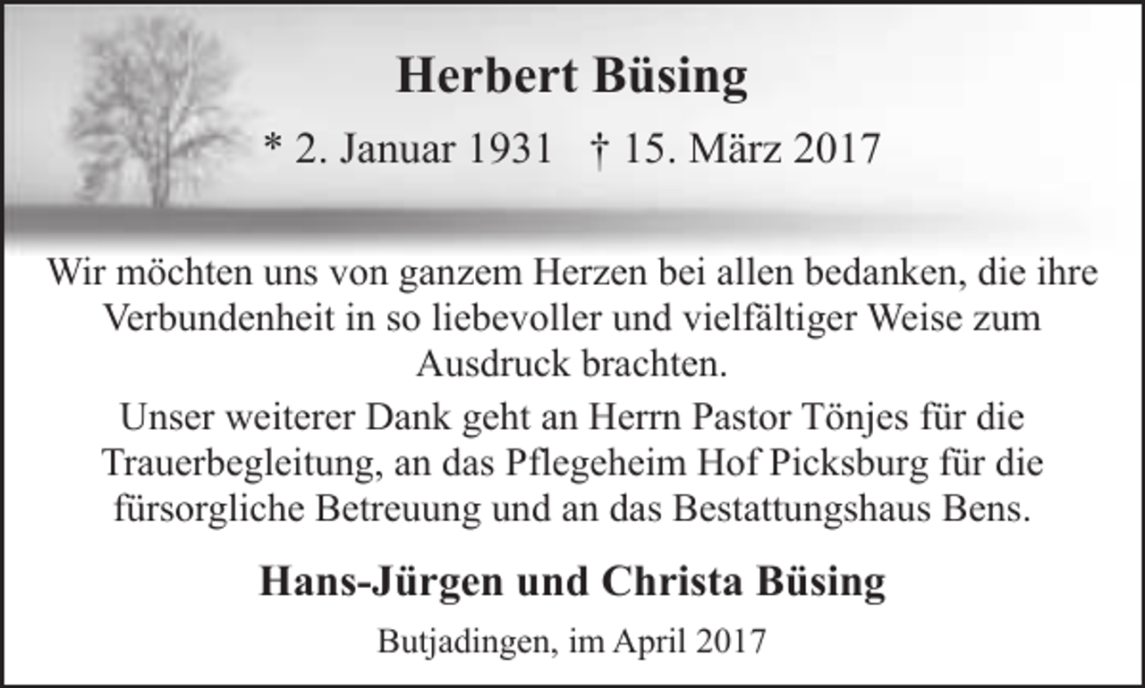 <p>Herbert Büsing<br />* 2. Januar 1931 † 15. März 2017<br />Wir möchten uns von ganzem Herzen bei allen bedanken, die ihre<br />Verbundenheit in so liebevoller und vielfältiger Weise zum<br />Ausdruck brachten.<br />Unser weiterer Dank geht an Herrn Pastor Tönjes für die<br />Trauerbegleitung, an das Pflegeheim Hof Picksburg für die<br />fürsorgliche Betreuung und an das Bestattungshaus Bens.</p><p>Hans-Jürgen und Christa Büsing<br />Butjadingen, im April 2017</p>