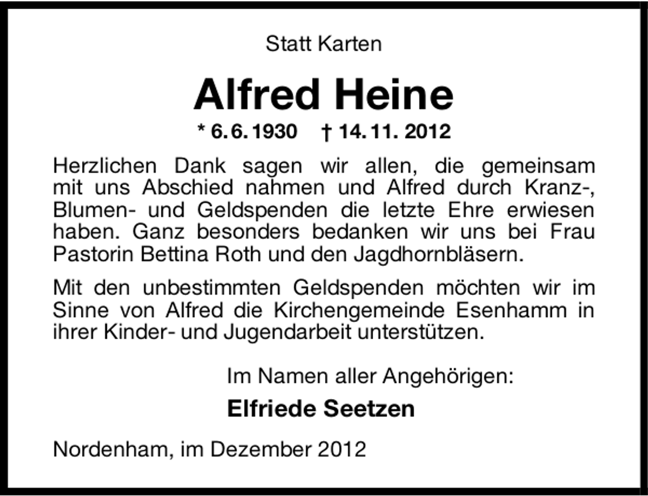 <p>Statt Karten</p><p>Alfred Heine<br />* 6. 6. 1930</p><p>† 14. 11. 2012</p><p>Herzlichen Dank sagen wir allen, die gemeinsam<br />mit uns Abschied nahmen und Alfred durch Kranz-,<br />Blumen- und Geldspenden die letzte Ehre erwiesen<br />haben. Ganz besonders bedanken wir uns bei Frau<br />Pastorin Bettina Roth und den Jagdhornbläsern.<br />Mit den unbestimmten Geldspenden möchten wir im<br />Sinne von Alfred die Kirchengemeinde Esenhamm in<br />ihrer Kinder- und Jugendarbeit unterstützen.<br />Im Namen aller Angehörigen:</p><p>Elfriede Seetzen<br />Nordenham, im Dezember 2012</p>