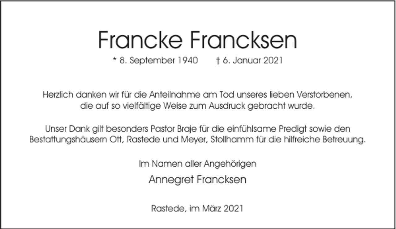 <p>Francke Francksen<br />* 8. September 1940</p><p>† 6. Januar 2021</p><p>Herzlich danken wir für die Anteilnahme am Tod unseres lieben Verstorbenen,<br />die auf so vielfältige Weise zum Ausdruck gebracht wurde.<br />Unser Dank gilt besonders Pastor Braje für die einfühlsame Predigt sowie den<br />Bestattungshäusern Ott, Rastede und Meyer, Stollhamm für die hilfreiche Betreuung.<br />Im Namen aller Angehörigen</p><p>Annegret Francksen<br />Rastede, im März 2021</p>