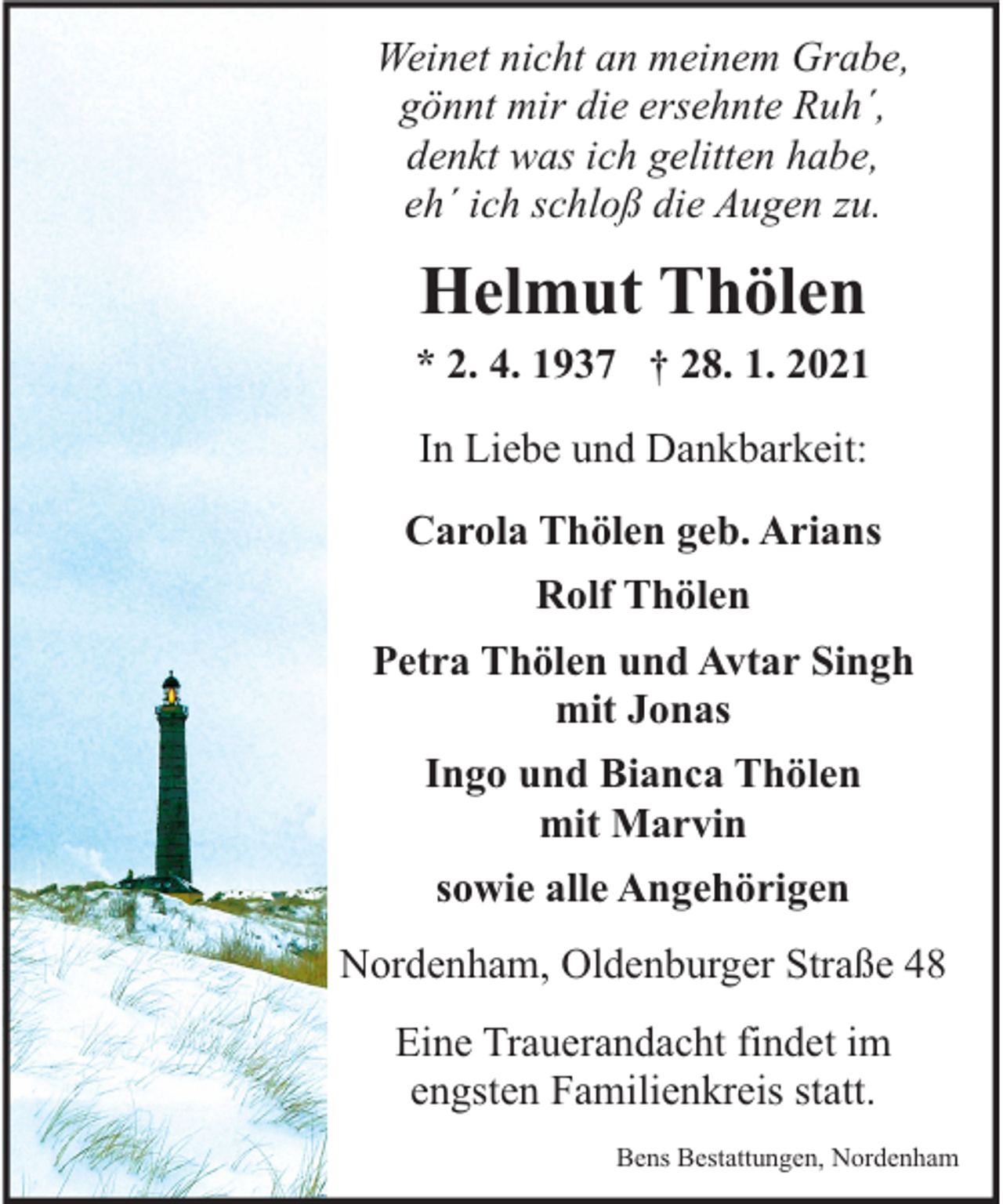<p>Weinet nicht an meinem Grabe,<br />gönnt mir die ersehnte Ruh´,<br />denkt was ich gelitten habe,<br />eh´ ich schloß die Augen zu.</p><p>Helmut Thölen<br />* 2. 4. 1937 † 28. 1. 2021<br />In Liebe und Dankbarkeit:<br />Carola Thölen geb. Arians<br />Rolf Thölen<br />Petra Thölen und Avtar Singh<br />mit Jonas<br />Ingo und Bianca Thölen<br />mit Marvin<br />sowie alle Angehörigen<br />Nordenham, Oldenburger Straße 48<br />Eine Trauerandacht findet im<br />engsten Familienkreis statt.<br />Bens Bestattungen, Nordenham</p>