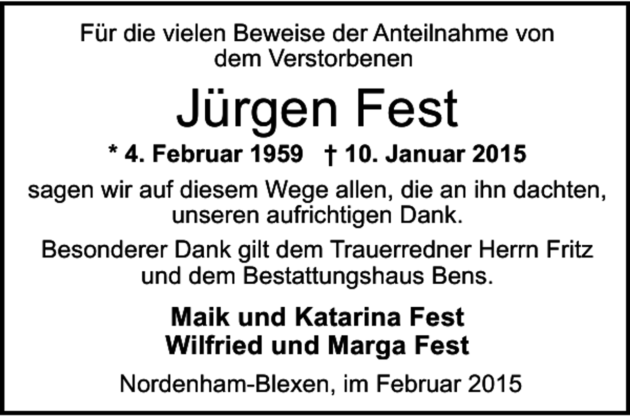 <p>Für die vielen Beweise der Anteilnahme von<br />dem Verstorbenen</p><p>Jürgen Fest</p><p>* 4. Februar 1959 † 10. Januar 2015<br />sagen wir auf diesem Wege allen, die an ihn dachten,<br />unseren aufrichtigen Dank.<br />Besonderer Dank gilt dem Trauerredner Herrn Fritz<br />und dem Bestattungshaus Bens.</p><p>Maik und Katarina Fest<br />Wilfried und Marga Fest<br />Nordenham-Blexen, im Februar 2015</p>