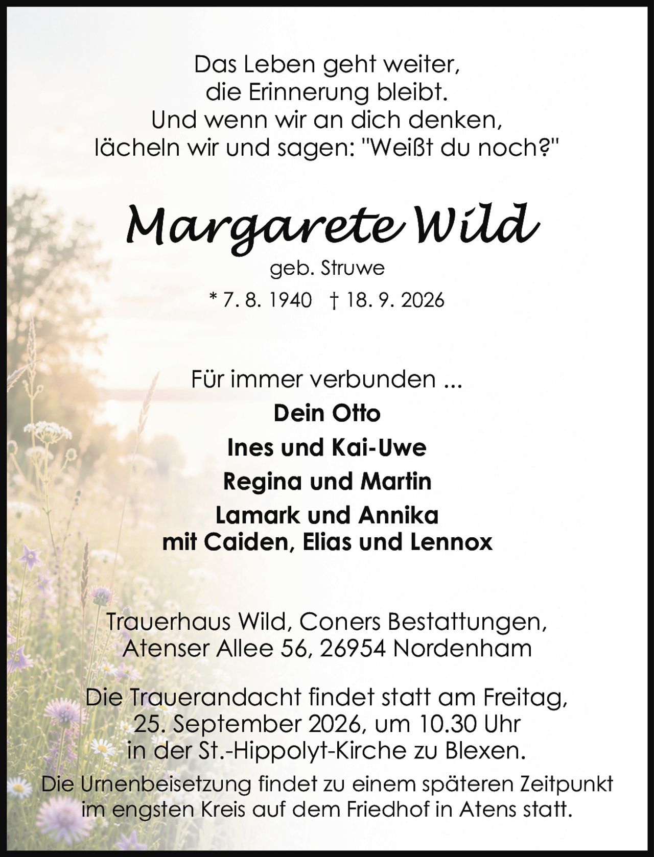 <p>geb. Struwe<br>* 7. 8. 1940 † 18. 9. 2026</p>

<p>Das Leben geht weiter,<br>die Erinnerung bleibt.<br>Und wenn wir an dich denken,<br>lächeln wir und sagen: "Weißt du noch?"</p>

<p>Für immer verbunden ...</p>

<p><strong>Dein Otto</strong><br><strong>Ines und Kai-Uwe</strong><br><strong>Regina und Martin</strong><br><strong>Lamark und Annika</strong><br>mit Caiden, Elias und Lennox</p>

<p>Trauerhaus Wild, Coners Bestattungen,<br>Atenser Allee 56, 26954 Nordenham</p>

<p>Die Trauerandacht findet statt am Freitag,<br>25. September 2026, um 10.30 Uhr<br>in der St.-Hippolyt-Kirche zu Blexen.</p>

<p>Die Urnenbeisetzung findet zu einem späteren Zeitpunkt<br>im engsten Kreis auf dem Friedhof in Atens statt.</p>
