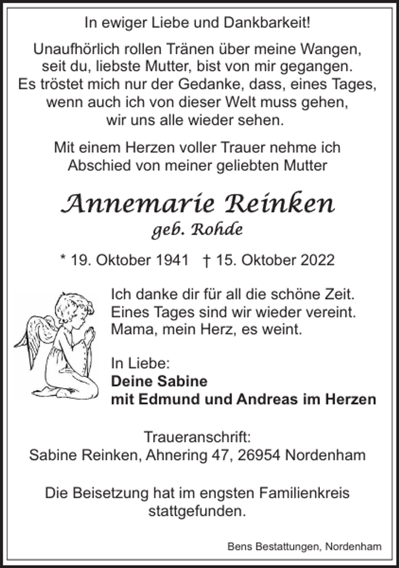 <p>In ewiger Liebe und Dankbarkeit!<br />Unaufhörlich rollen Tränen über meine Wangen,<br />seit du, liebste Mutter, bist von mir gegangen.<br />Es tröstet mich nur der Gedanke, dass, eines Tages,<br />wenn auch ich von dieser Welt muss gehen,<br />wir uns alle wieder sehen.<br />Mit einem Herzen voller Trauer nehme ich<br />Abschied von meiner geliebten Mutter</p><p>* 19. Oktober 1941 † 15. Oktober 2022<br />Ich danke dir für all die schöne Zeit.<br />Eines Tages sind wir wieder vereint.<br />Mama, mein Herz, es weint.<br />In Liebe:<br />Deine Sabine<br />mit Edmund und Andreas im Herzen<br />Traueranschrift:<br />Sabine Reinken, Ahnering 47, 26954 Nordenham<br />Die Beisetzung hat im engsten Familienkreis<br />stattgefunden.<br />Bens Bestattungen, Nordenham</p>