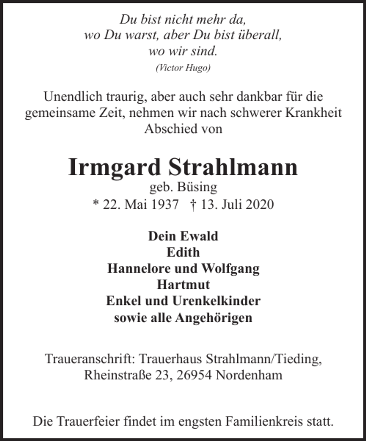 <p>Du bist nicht mehr da,<br />wo Du warst, aber Du bist überall,<br />wo wir sind.<br />(Victor Hugo)</p><p>Unendlich traurig, aber auch sehr dankbar für die<br />gemeinsame Zeit, nehmen wir nach schwerer Krankheit<br />Abschied von</p><p>Irmgard Strahlmann<br />geb. Büsing<br />* 22. Mai 1937 † 13. Juli 2020<br />Dein Ewald<br />Edith<br />Hannelore und Wolfgang<br />Hartmut<br />Enkel und Urenkelkinder<br />sowie alle Angehörigen<br />Traueranschrift: Trauerhaus Strahlmann/Tieding,<br />Rheinstraße 23, 26954 Nordenham<br />Die Trauerfeier findet im engsten Familienkreis statt.</p>