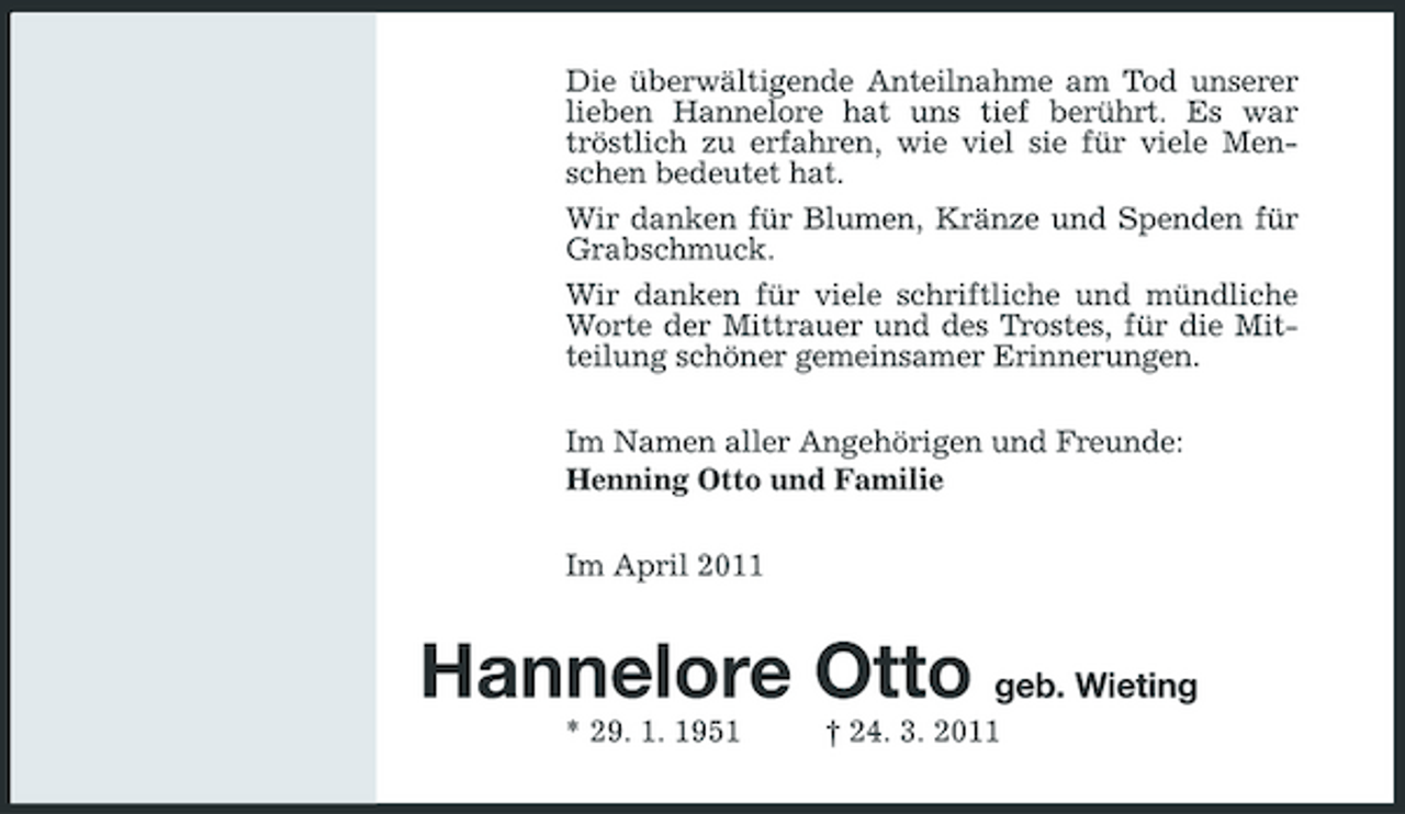 <p>Die überwältigende Anteilnahme am Tod unserer lieben Hannelore hat uns tief berührt. Es war tröstlich zu erfahren, wie viel sie für viele Menschen bedeutet hat. Wir danken für Blumen, Kränze und Spenden für Grabschmuck. Wir danken für viele schriftliche und mündliche Worte der Mittrauer und des Trostes, für die Mitteilung schöner gemeinsamer Erinnerungen. Im Namen aller Angehörigen und Freunde: Henning Otto und Familie Im April 2011</p><p>Hannelore Otto geb. Wieting<br />* 29. 1. 1951 † 24. 3. 2011</p>