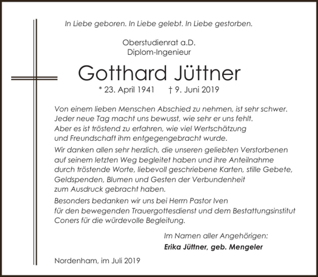 <p>In Liebe geboren. In Liebe gelebt. In Liebe gestorben.</p><p>Oberstudienrat a.D.<br />Diplom-Ingenieur</p><p>Gotthard Jüttner<br />* 23. April 1941</p><p>† 9. Juni 2019</p><p>Von einem lieben Menschen Abschied zu nehmen, ist sehr schwer.<br />Jeder neue Tag macht uns bewusst, wie sehr er uns fehlt.<br />Aber es ist tröstend zu erfahren, wie viel Wertschätzung<br />und Freundschaft ihm entgegengebracht wurde.<br />Wir danken allen sehr herzlich, die unseren geliebten Verstorbenen<br />auf seinem letzten Weg begleitet haben und ihre Anteilnahme<br />durch tröstende Worte, liebevoll geschriebene Karten, stille Gebete,<br />Geldspenden, Blumen und Gesten der Verbundenheit<br />zum Ausdruck gebracht haben.<br />Besonders bedanken wir uns bei Herrn Pastor Iven<br />für den bewegenden Trauergottesdienst und dem Bestattungsinstitut<br />Coners für die würdevolle Begleitung.<br />Im Namen aller Angehörigen:<br />Erika Jüttner, geb. Mengeler<br />Nordenham, im Juli 2019</p>