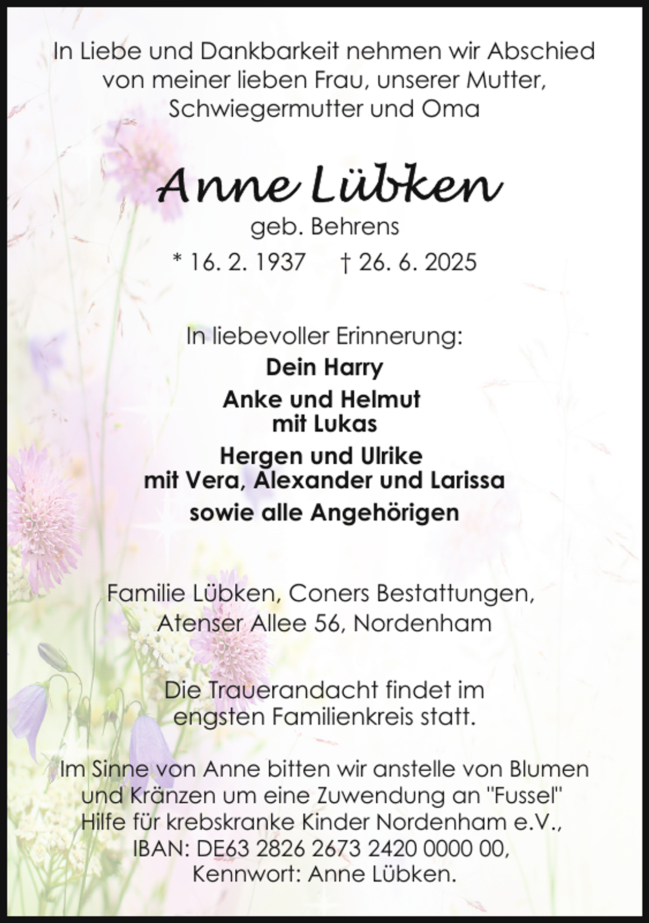 <p>In Liebe und Dankbarkeit nehmen wir Abschied<br />von meiner lieben Frau, unserer Mutter,<br />Schwiegermutter und Oma</p><p>geb. Behrens<br />* 16. 2. 1937</p><p>† 26. 6. 2025</p><p>In liebevoller Erinnerung:<br />Dein Harry<br />Anke und Helmut<br />mit Lukas<br />Hergen und Ulrike<br />mit Vera, Alexander und Larissa<br />sowie alle Angehörigen<br />Familie Lübken, Coners Bestattungen,<br />Atenser Allee 56, Nordenham<br />Die Trauerandacht findet im<br />engsten Familienkreis statt.<br />Im Sinne von Anne bitten wir anstelle von Blumen<br />und Kränzen um eine Zuwendung an "Fussel"<br />Hilfe für krebskranke Kinder Nordenham e.V.,<br />IBAN: DE63 2873 2420,<br />Kennwort: Anne Lübken.</p>