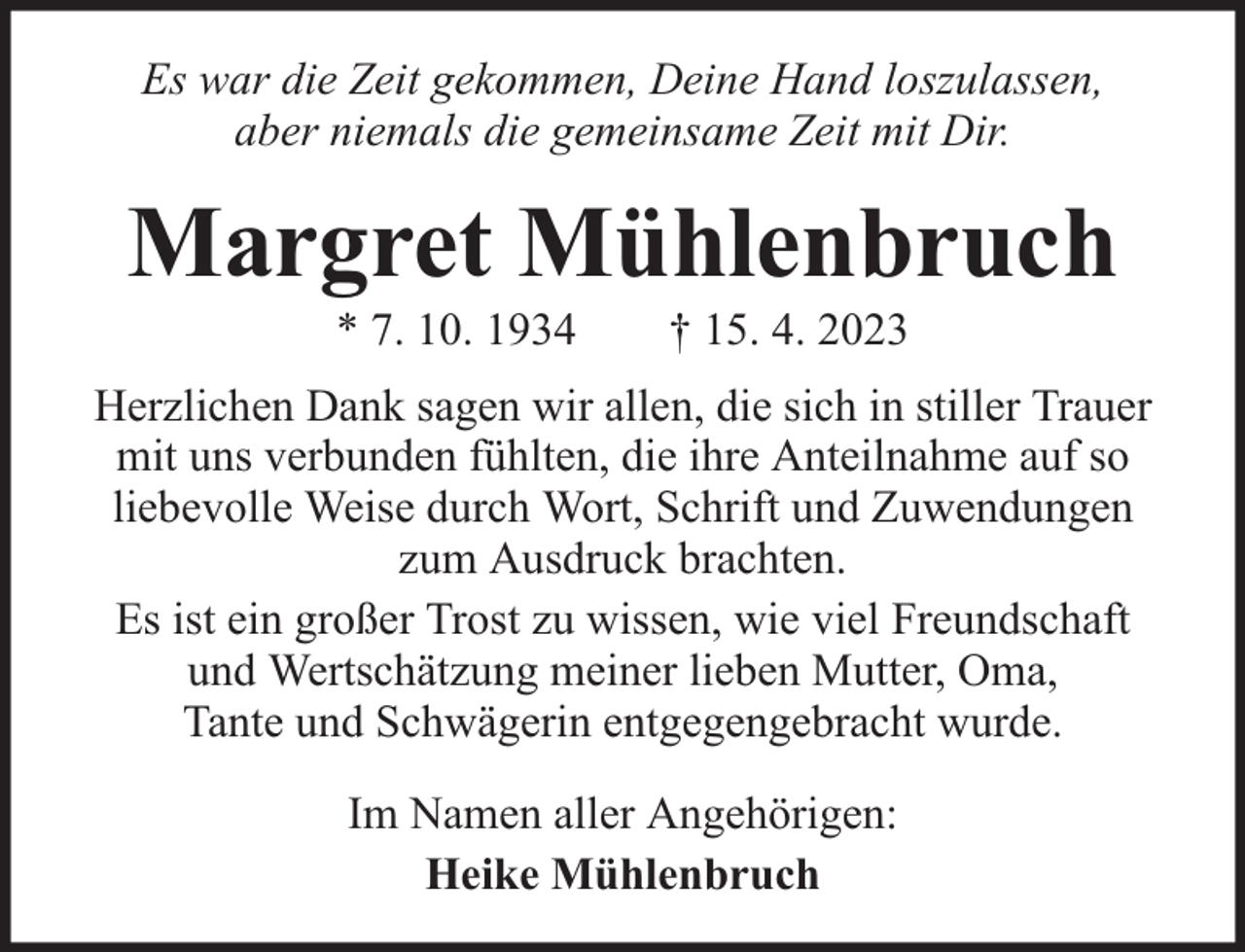 <p>Es war die Zeit gekommen, Deine Hand loszulassen,<br />aber niemals die gemeinsame Zeit mit Dir.</p><p>Margret Mühlenbruch<br />* 7. 10. 1934</p><p>† 15. 4. 2023</p><p>Herzlichen Dank sagen wir allen, die sich in stiller Trauer<br />mit uns verbunden fühlten, die ihre Anteilnahme auf so<br />liebevolle Weise durch Wort, Schrift und Zuwendungen<br />zum Ausdruck brachten.<br />Es ist ein großer Trost zu wissen, wie viel Freundschaft<br />und Wertschätzung meiner lieben Mutter, Oma,<br />Tante und Schwägerin entgegengebracht wurde.<br />Im Namen aller Angehörigen:<br />Heike Mühlenbruch</p>
