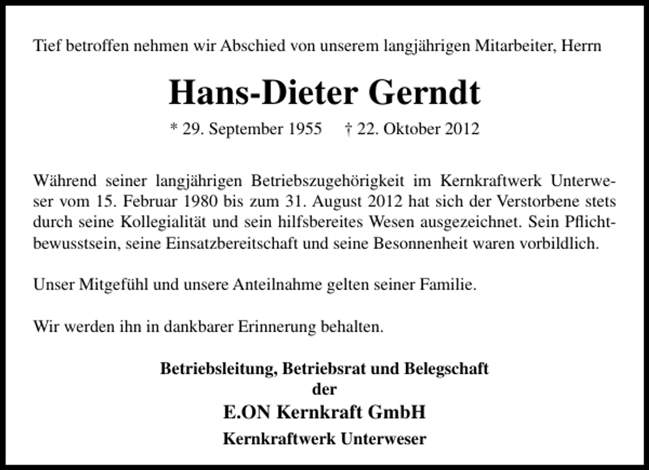<p>Tief betroffen nehmen wir Abschied von unserem langjährigen Mitarbeiter, Herrn</p><p>Hans-Dieter Gerndt<br />* 29. September 1955</p><p>† 22. Oktober 2012</p><p>Während seiner langjährigen Betriebszugehörigkeit im Kernkraftwerk Unterweser vom 15. Februar 1980 bis zum 31. August 2012 hat sich der Verstorbene stets<br />durch seine Kollegialität und sein hilfsbereites Wesen ausgezeichnet. Sein Pﬂichtbewusstsein, seine Einsatzbereitschaft und seine Besonnenheit waren vorbildlich.<br />Unser Mitgefühl und unsere Anteilnahme gelten seiner Familie.<br />Wir werden ihn in dankbarer Erinnerung behalten.<br />Betriebsleitung, Betriebsrat und Belegschaft<br />der</p><p>E.ON Kernkraft GmbH</p><p>Kernkraftwerk Unterweser</p>