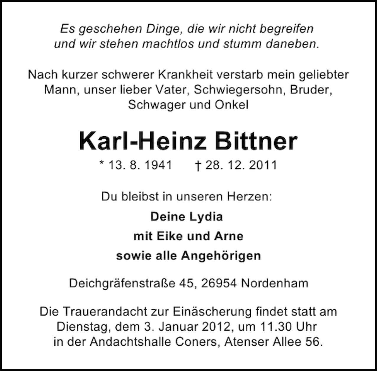 <p>Es geschehen Dinge, die wir nicht begreifen<br />und wir stehen machtlos und stumm daneben.<br />Nach kurzer schwerer Krankheit verstarb mein geliebter<br />Mann, unser lieber Vater, Schwiegersohn, Bruder,<br />Schwager und Onkel</p><p>Karl-Heinz Bittner<br />* 13. 8. 1941</p><p>† 28. 12. 2011</p><p>Du bleibst in unseren Herzen:<br />Deine Lydia<br />mit Eike und Arne<br />sowie alle Angehörigen<br />Deichgräfenstraße 45, 26954 Nordenham<br />Die Trauerandacht zur Einäscherung findet statt am<br />Dienstag, dem 3. Januar 2012, um 11.30 Uhr<br />in der Andachtshalle Coners, Atenser Allee 56.</p>