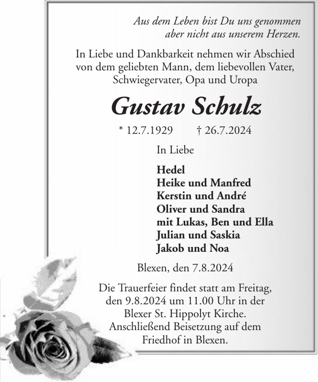 <p>Aus dem Leben bist Du uns genommen<br />aber nicht aus unserem Herzen.<br />In Liebe und Dankbarkeit nehmen wir Abschied<br />von dem geliebten Mann, dem liebevollen Vater,<br />Schwiegervater, Opa und Uropa</p><p>Gustav Schulz<br />* 12.7.1929</p><p>† 26.7.2024</p><p>In Liebe<br />Hedel<br />Heike und Manfred<br />Kerstin und André<br />Oliver und Sandra<br />mit Lukas, Ben und Ella<br />Julian und Saskia<br />Jakob und Noa<br />Blexen, den 7.8.2024<br />Die Trauerfeier findet statt am Freitag,<br />den 9.8.2024 um 11.00 Uhr in der<br />Blexer St. Hippolyt Kirche.<br />Anschließend Beisetzung auf dem<br />Friedhof in Blexen.</p>