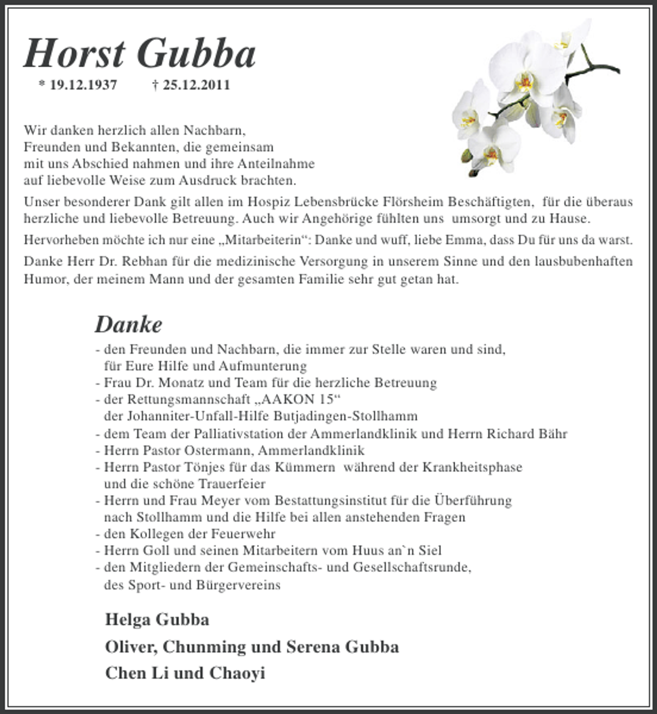 <p>Horst Gubba<br />* 19.12.1937</p><p>† 25.12.2011</p><p>Wir danken herzlich allen Nachbarn,<br />Freunden und Bekannten, die gemeinsam<br />mit uns Abschied nahmen und ihre Anteilnahme<br />auf liebevolle Weise zum Ausdruck brachten.<br />Unser besonderer Dank gilt allen im Hospiz Lebensbrücke Flörsheim Beschäftigten, für die überaus<br />herzliche und liebevolle Betreuung. Auch wir Angehörige fühlten uns umsorgt und zu Hause.<br />Hervorheben möchte ich nur eine „Mitarbeiterin“: Danke und wuff, liebe Emma, dass Du für uns da warst.<br />Danke Herr Dr. Rebhan für die medizinische Versorgung in unserem Sinne und den lausbubenhaften<br />Humor, der meinem Mann und der gesamten Familie sehr gut getan hat.</p><p>Danke<br />- den Freunden und Nachbarn, die immer zur Stelle waren und sind,<br />für Eure Hilfe und Aufmunterung<br />- Frau Dr. Monatz und Team für die herzliche Betreuung<br />- der Rettungsmannschaft „AAKON 15“<br />der Johanniter-Unfall-Hilfe Butjadingen-Stollhamm<br />- dem Team der Palliativstation der Ammerlandklinik und Herrn Richard Bähr<br />- Herrn Pastor Ostermann, Ammerlandklinik<br />- Herrn Pastor Tönjes für das Kümmern während der Krankheitsphase<br />und die schöne Trauerfeier<br />- Herrn und Frau Meyer vom Bestattungsinstitut für die Überführung<br />nach Stollhamm und die Hilfe bei allen anstehenden Fragen<br />- den Kollegen der Feuerwehr<br />- Herrn Goll und seinen Mitarbeitern vom Huus an`n Siel<br />- den Mitgliedern der Gemeinschafts- und Gesellschaftsrunde,<br />des Sport- und Bürgervereins</p><p>Helga Gubba<br />Oliver, Chunming und Serena Gubba<br />Chen Li und Chaoyi</p>