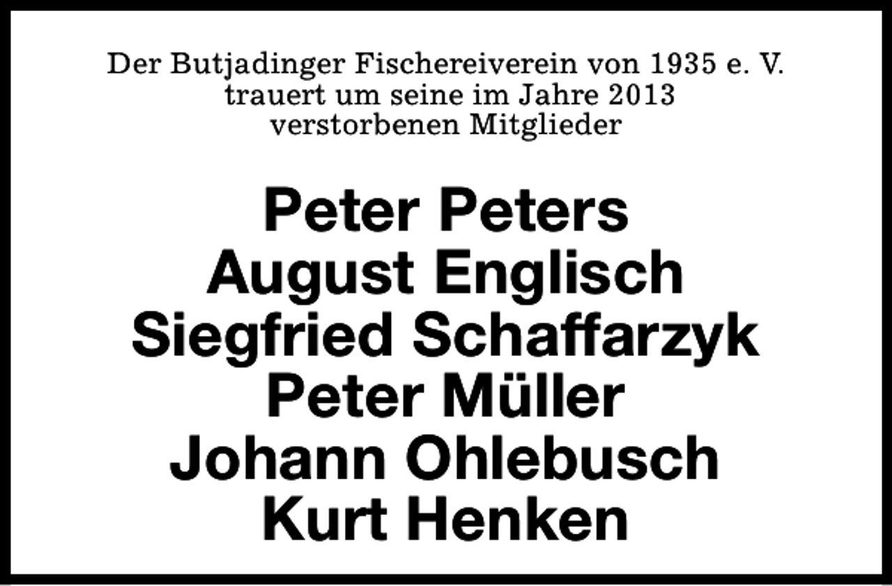 <p>Der Butjadinger Fischereiverein von 1935 e. V.<br />trauert um seine im Jahre 2013<br />verstorbenen Mitglieder</p><p>Peter Peters<br />August Englisch<br />Siegfried Schaffarzyk<br />Peter Müller<br />Johann Ohlebusch<br />Kurt Henken</p>