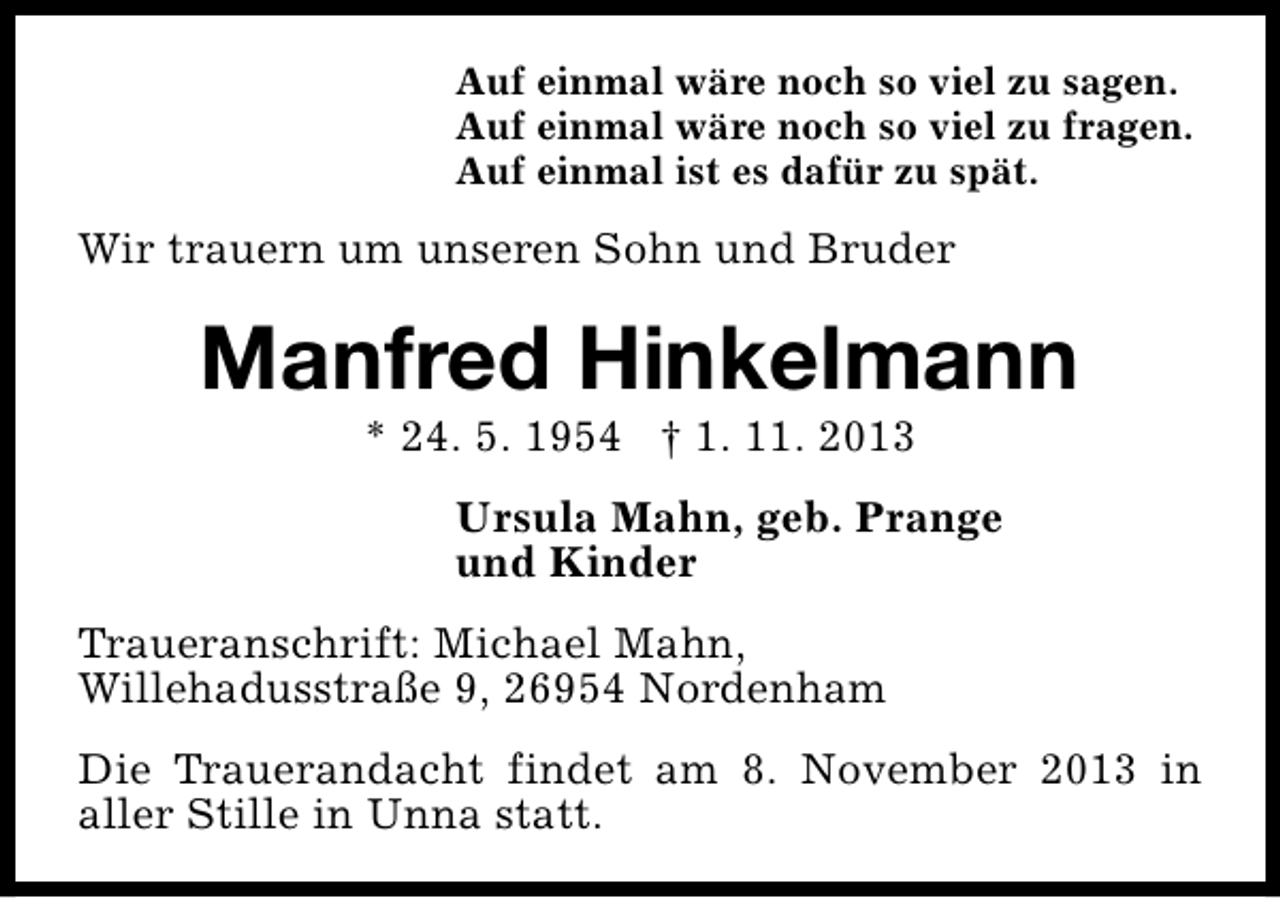 <p>Auf einmal wäre noch so viel zu sagen.<br />Auf einmal wäre noch so viel zu fragen.<br />Auf einmal ist es dafür zu spät.</p><p>Wir trauern um unseren Sohn und Bruder</p><p>Manfred Hinkelmann<br />* 24. 5. 1954 † 1. 11. 2013</p><p>Ursula Mahn, geb. Prange<br />und Kinder<br />Traueranschrift: Michael Mahn,<br />Willehadusstraße 9, 26954 Nordenham<br />Die Trauerandacht findet am 8. November 2013 in<br />aller Stille in Unna statt.</p>