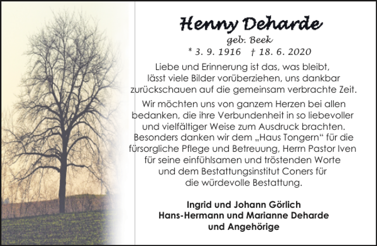 <p>geb. Beek<br />* 3. 9. 1916 † 18. 6. 2020</p><p>Liebe und Erinnerung ist das, was bleibt,<br />lässt viele Bilder vorüberziehen, uns dankbar<br />zurückschauen auf die gemeinsam verbrachte Zeit.<br />Wir möchten uns von ganzem Herzen bei allen<br />bedanken, die ihre Verbundenheit in so liebevoller<br />und vielfältiger Weise zum Ausdruck brachten.<br />Besonders danken wir dem „Haus Tongern“ für die<br />fürsorgliche Pflege und Betreuung, Herrn Pastor Iven<br />für seine einfühlsamen und tröstenden Worte<br />und dem Bestattungsinstitut Coners für<br />die würdevolle Bestattung.<br />Ingrid und Johann Görlich<br />Hans-Hermann und Marianne Deharde<br />und Angehörige</p>