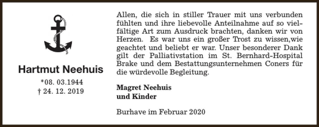 <p>Hartmut Neehuis<br />*08. 03.1944<br />† 24. 12. 2019</p><p>Allen, die sich in stiller Trauer mit uns verbunden<br />fühlten und ihre liebevolle Anteilnahme auf so vielfältige Art zum Ausdruck brachten, danken wir von<br />Herzen. Es war uns ein großer Trost zu wissen,wie<br />geachtet und beliebt er war. Unser besonderer Dank<br />gilt der Palliativstation im St. Bernhard-Hospital<br />Brake und dem Bestattungsunternehmen Coners für<br />die würdevolle Begleitung.<br />Magret Neehuis<br />und Kinder<br />Burhave im Februar 2020</p>