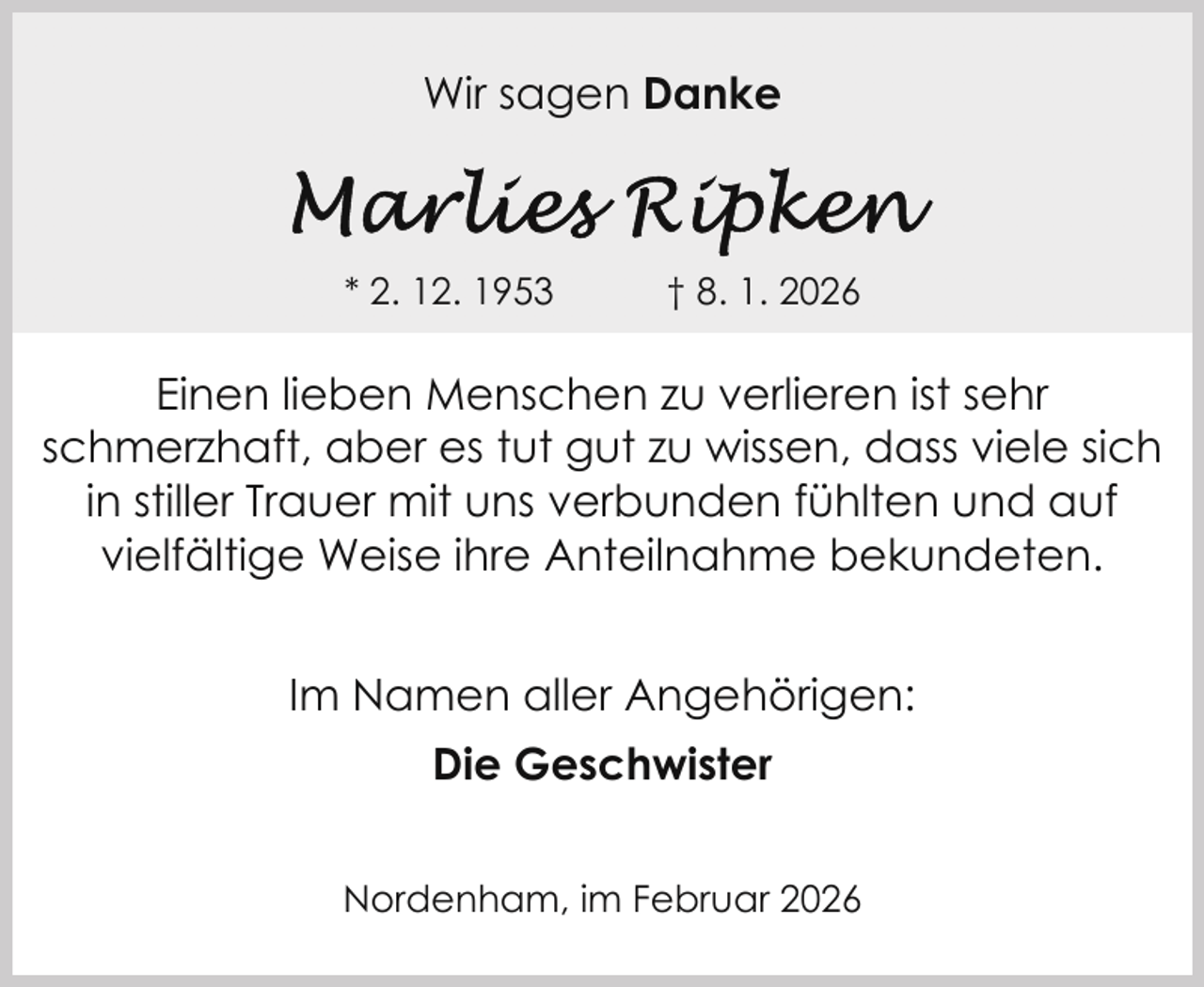 <p>Wir sagen Danke</p>
<p>* 2. 12. 1953</p>
<p>† 8. 1. 2026</p>
<p>Einen lieben Menschen zu verlieren ist sehr<br />schmerzhaft, aber es tut gut zu wissen, dass viele sich<br />in stiller Trauer mit uns verbunden fühlten und auf<br />vielfältige Weise ihre Anteilnahme bekundeten.<br />Im Namen aller Angehörigen:<br />Die Geschwister<br />Nordenham, im Februar 2026</p>