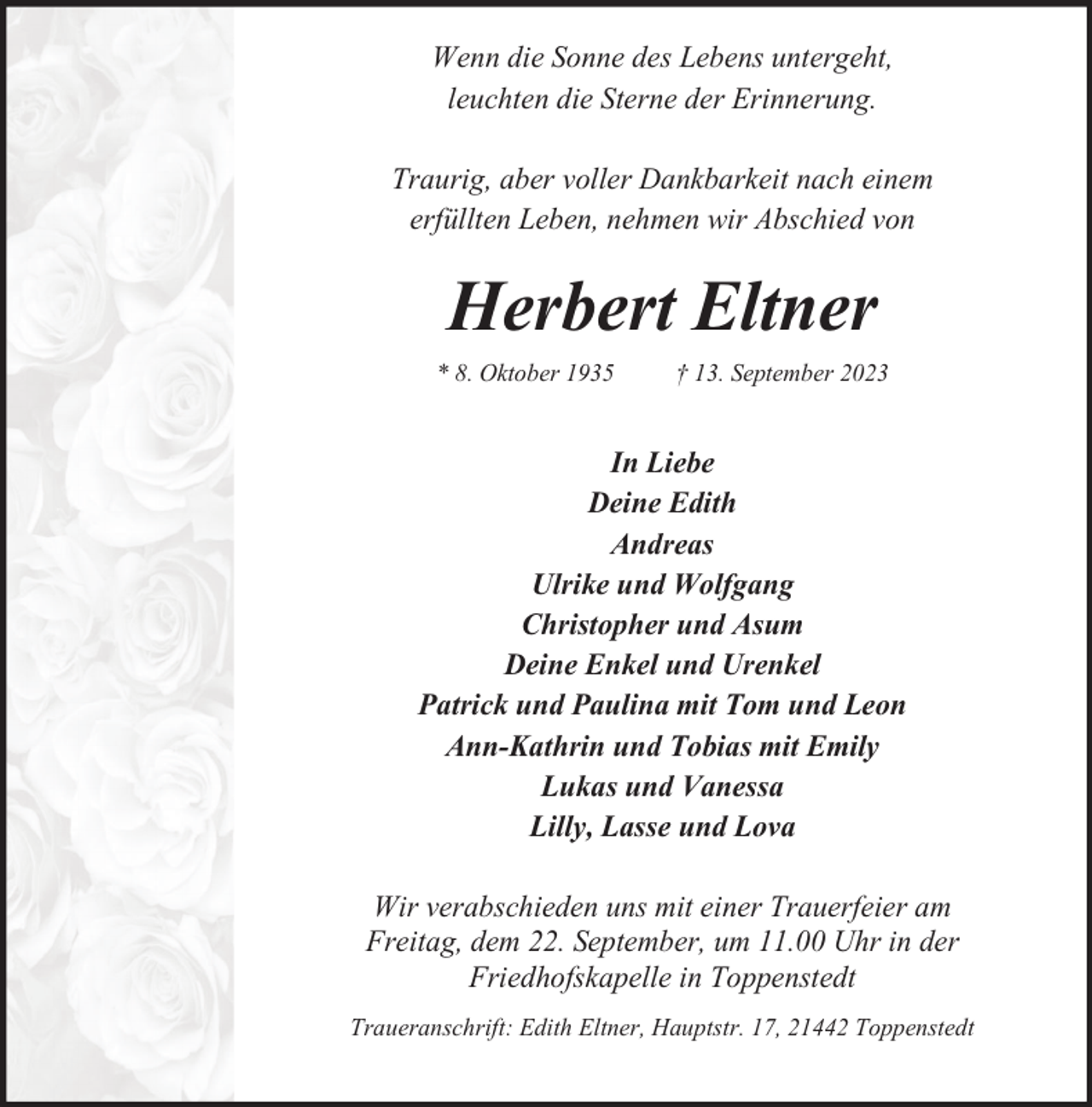 <p>Wenn die Sonne des Lebens untergeht,<br />leuchten die Sterne der Erinnerung.<br />Traurig, aber voller Dankbarkeit nach einem<br />erfüllten Leben, nehmen wir Abschied von</p><p>Herbert Eltner<br />* 8. Oktober 1935</p><p>† 13. September 2023</p><p>In Liebe<br />Deine Edith<br />Andreas<br />Ulrike und Wolfgang<br />Christopher und Asum<br />Deine Enkel und Urenkel<br />Patrick und Paulina mit Tom und Leon<br />Ann-Kathrin und Tobias mit Emily<br />Lukas und Vanessa<br />Lilly, Lasse und Lova<br />Wir verabschieden uns mit einer Trauerfeier am<br />Freitag, dem 22. September, um 11.00 Uhr in der<br />Friedhofskapelle in Toppenstedt<br />Traueranschrift: Edith Eltner, Hauptstr. 17, 21442 Toppenstedt</p>