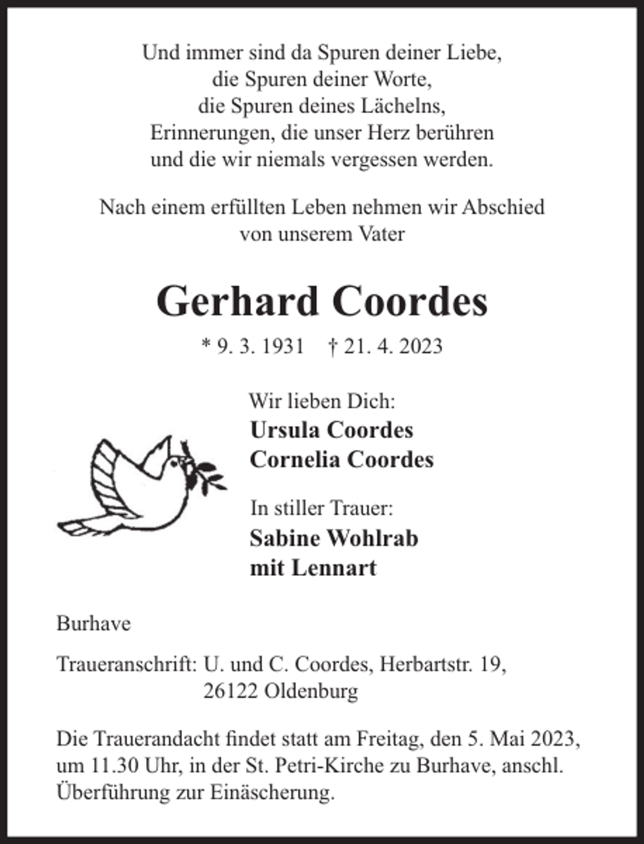 <p>Und immer sind da Spuren deiner Liebe,<br />die Spuren deiner Worte,<br />die Spuren deines Lächelns,<br />Erinnerungen, die unser Herz berühren<br />und die wir niemals vergessen werden.<br />Nach einem erfüllten Leben nehmen wir Abschied<br />von unserem Vater</p><p>Gerhard Coordes<br />* 9. 3. 1931 † 21. 4. 2023<br />Wir lieben Dich:</p><p>Ursula Coordes<br />Cornelia Coordes<br />In stiller Trauer:</p><p>Sabine Wohlrab<br />mit Lennart<br />Burhave<br />Traueranschrift: U. und C. Coordes, Herbartstr. 19,<br />26122 Oldenburg<br />Die Trauerandacht ﬁndet statt am Freitag, den 5. Mai 2023,<br />um 11.30 Uhr, in der St. Petri-Kirche zu Burhave, anschl.<br />Überführung zur Einäscherung.</p>
