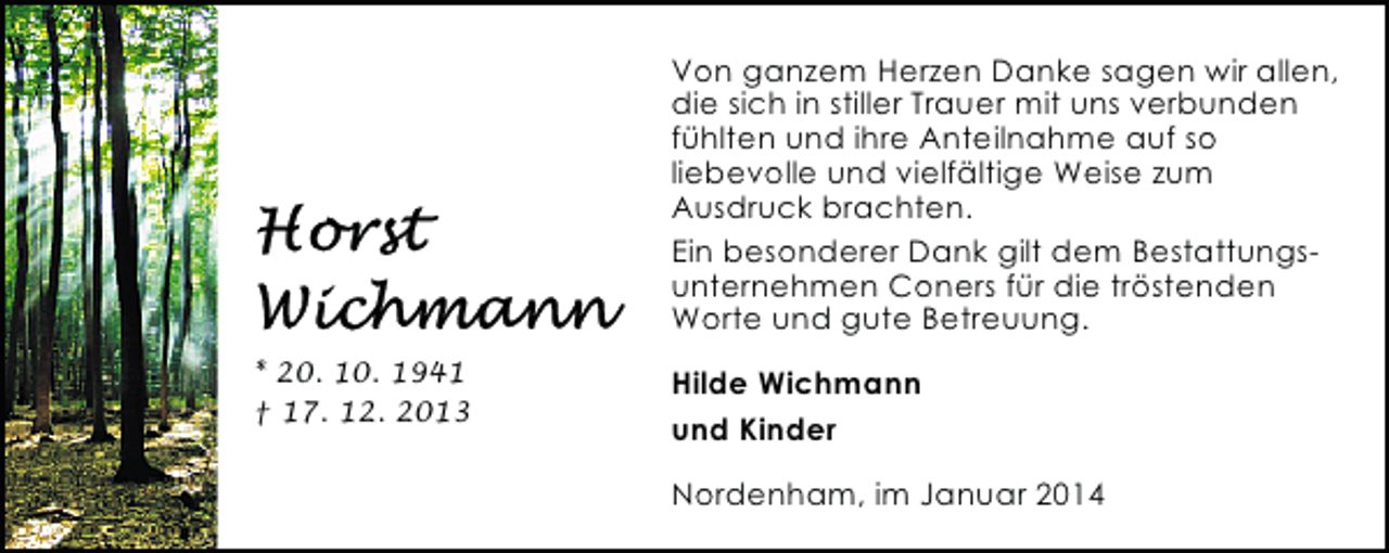<p>Von ganzem Herzen Danke sagen wir allen,<br />die sich in stiller Trauer mit uns verbunden<br />fühlten und ihre Anteilnahme auf so<br />liebevolle und vielfältige Weise zum<br />Ausdruck brachten.<br />Ein besonderer Dank gilt dem Bestattungsunternehmen Coners für die tröstenden<br />Worte und gute Betreuung.<br />* 20. 10. 1941<br />† 17. 12. 2013</p><p>Hilde Wichmann<br />und Kinder<br />Nordenham, im Januar 2014</p>