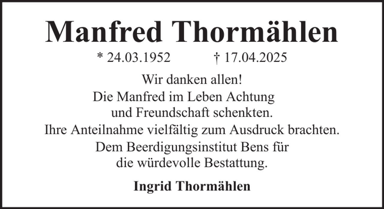 <p>Manfred Thormählen<br />* 24.03.1952</p><p>† 17.04.2025</p><p>Wir danken allen!<br />Die Manfred im Leben Achtung<br />und Freundschaft schenkten.<br />Ihre Anteilnahme vielfältig zum Ausdruck brachten.<br />Dem Beerdigungsinstitut Bens für<br />die würdevolle Bestattung.<br />Ingrid Thormählen</p>