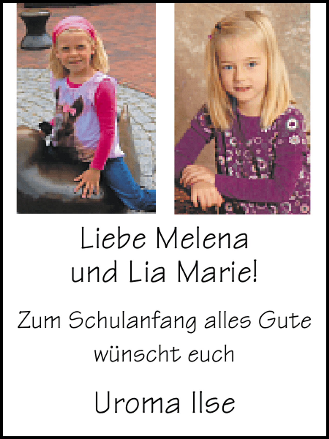 <p>Liebe Melena<br />und Lia Marie!<br />Zum Schulanfang alles Gute<br />wünscht euch</p><p>Uroma Ilse</p>