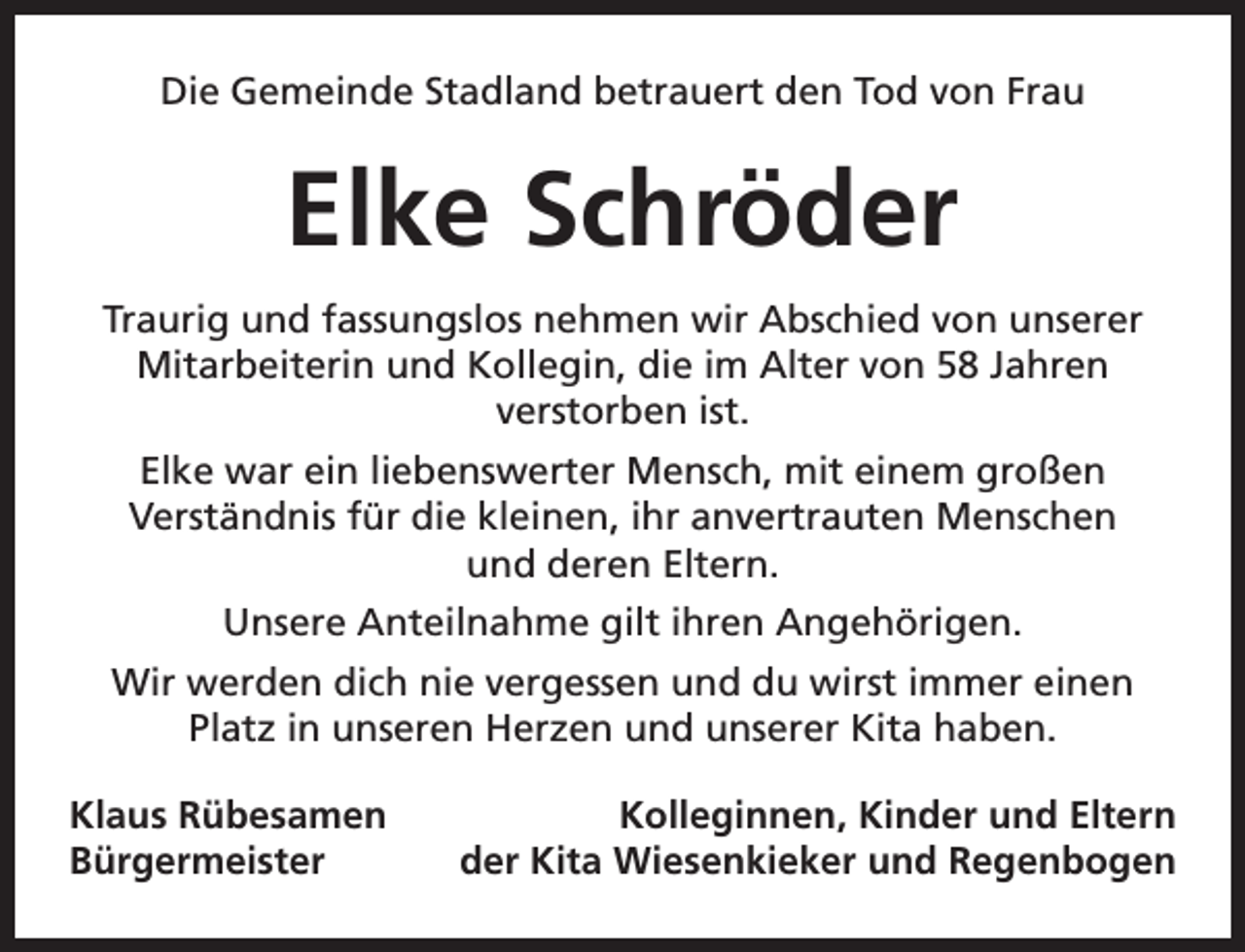<p>Die Gemeinde Stadland betrauert den Tod von Frau</p><p>Elke Schröder<br />Traurig und fassungslos nehmen wir Abschied von unserer<br />Mitarbeiterin und Kollegin, die im Alter von 58 Jahren<br />verstorben ist.<br />Elke war ein liebenswerter Mensch, mit einem großen<br />Verständnis für die kleinen, ihr anvertrauten Menschen<br />und deren Eltern.<br />Unsere Anteilnahme gilt ihren Angehörigen.<br />Wir werden dich nie vergessen und du wirst immer einen<br />Platz in unseren Herzen und unserer Kita haben.<br />Klaus Rübesamen<br />Bürgermeister</p><p>Kolleginnen, Kinder und Eltern<br />der Kita Wiesenkieker und Regenbogen</p>