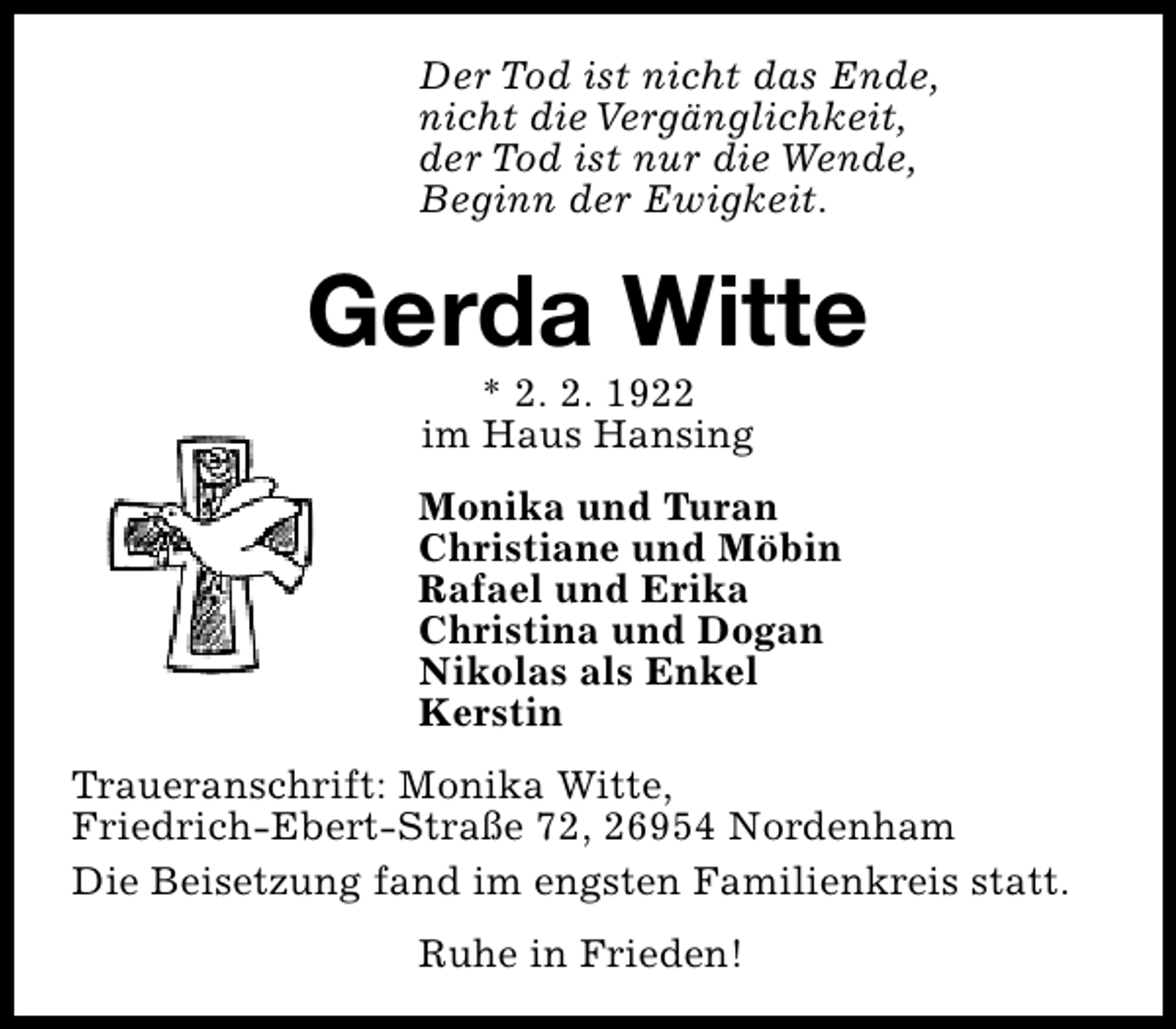 <p>Der Tod ist nicht das Ende,<br />nicht die Vergänglichkeit,<br />der Tod ist nur die Wende,<br />Beginn der Ewigkeit.</p><p>Gerda Witte<br />* 2. 2. 1922<br />im Haus Hansing</p><p>Monika und Turan<br />Christiane und Möbin<br />Rafael und Erika<br />Christina und Dogan<br />Nikolas als Enkel<br />Kerstin<br />Traueranschrift: Monika Witte,<br />Friedrich-Ebert-Straße 72, 26954 Nordenham<br />Die Beisetzung fand im engsten Familienkreis statt.<br />Ruhe in Frieden!</p>