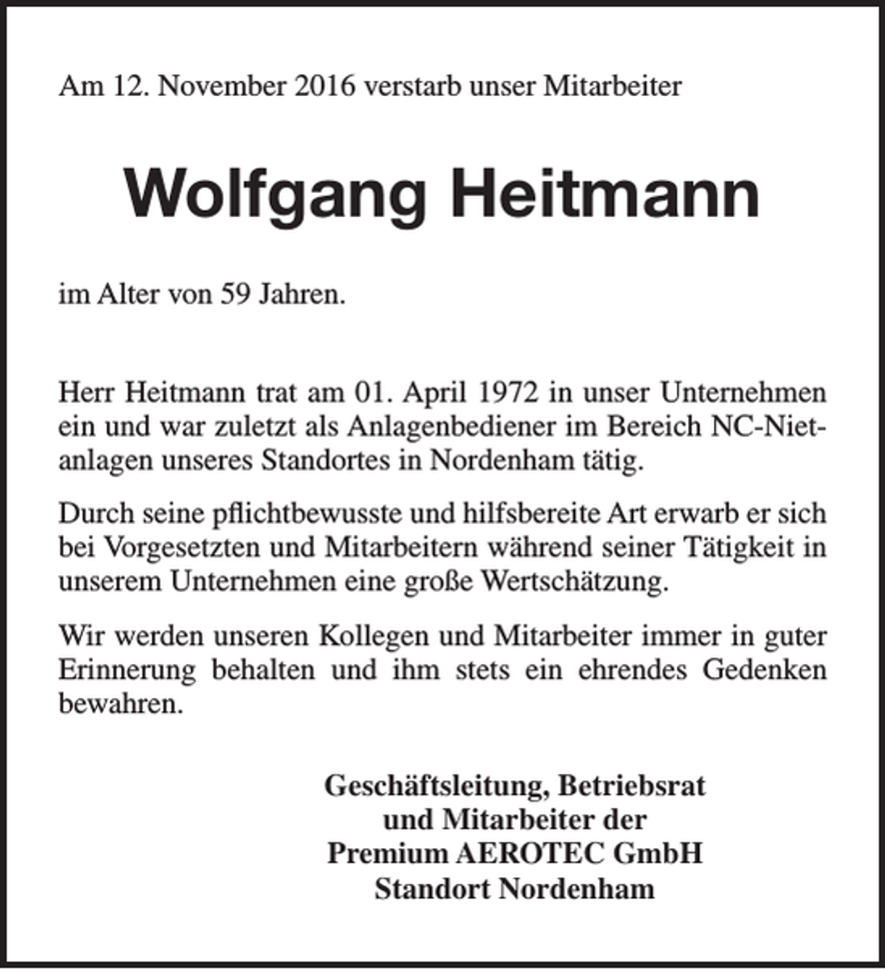 <p>Am 12. November 2016 verstarb unser Mitarbeiter</p><p>Wolfgang Heitmann<br />im Alter von 59 Jahren.<br />Herr Heitmann trat am 01. April 1972 in unser Unternehmen<br />ein und war zuletzt als Anlagenbediener im Bereich NC-Nietanlagen unseres Standortes in Nordenham tätig.<br />Durch seine pflichtbewusste und hilfsbereite Art erwarb er sich<br />bei Vorgesetzten und Mitarbeitern während seiner Tätigkeit in<br />unserem Unternehmen eine große Wertschätzung.<br />Wir werden unseren Kollegen und Mitarbeiter immer in guter<br />Erinnerung behalten und ihm stets ein ehrendes Gedenken<br />bewahren.<br />Geschäftsleitung, Betriebsrat<br />und Mitarbeiter der<br />Premium AEROTEC GmbH<br />Standort Nordenham</p>