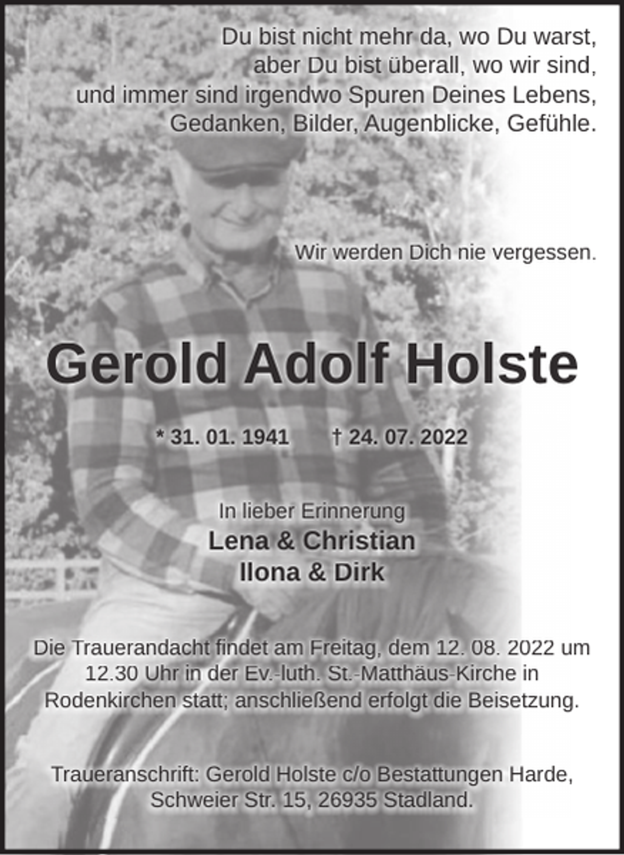 <p>Du bist nicht mehr da, wo Du warst,<br />aber Du bist überall, wo wir sind,<br />und immer sind irgendwo Spuren Deines Lebens,<br />Gedanken, Bilder, Augenblicke, Gefühle.</p><p>Wir werden Dich nie vergessen.</p><p>Gerold Adolf Holste<br />* 31. 01. 1941</p><p>† 24. 07. 2022</p><p>In lieber Erinnerung</p><p>Lena &amp; Christian<br />Ilona &amp; Dirk<br />Die Trauerandacht findet am Freitag, dem 12. 08. 2022 um<br />12.30 Uhr in der Ev.-luth. St.-Matthäus-Kirche in<br />Rodenkirchen statt; anschließend erfolgt die Beisetzung.<br />Traueranschrift: Gerold Holste c/o Bestattungen Harde,<br />Schweier Str. 15, 26935 Stadland.</p>