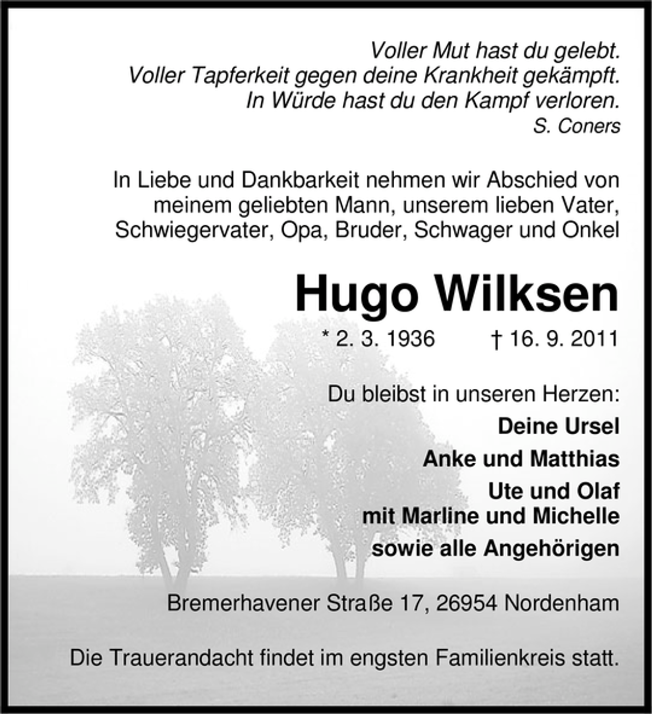 <p>Voller Mut hast du gelebt.<br />Voller Tapferkeit gegen deine Krankheit gekämpft.<br />In Würde hast du den Kampf verloren.<br />S. Coners</p><p>In Liebe und Dankbarkeit nehmen wir Abschied von<br />meinem geliebten Mann, unserem lieben Vater,<br />Schwiegervater, Opa, Bruder, Schwager und Onkel</p><p>Hugo Wilksen<br />* 2. 3. 1936</p><p>† 16. 9. 2011</p><p>Du bleibst in unseren Herzen:<br />Deine Ursel<br />Anke und Matthias<br />Ute und Olaf<br />mit Marline und Michelle<br />sowie alle Angehörigen<br />Bremerhavener Straße 17, 26954 Nordenham<br />Die Trauerandacht findet im engsten Familienkreis statt.</p>