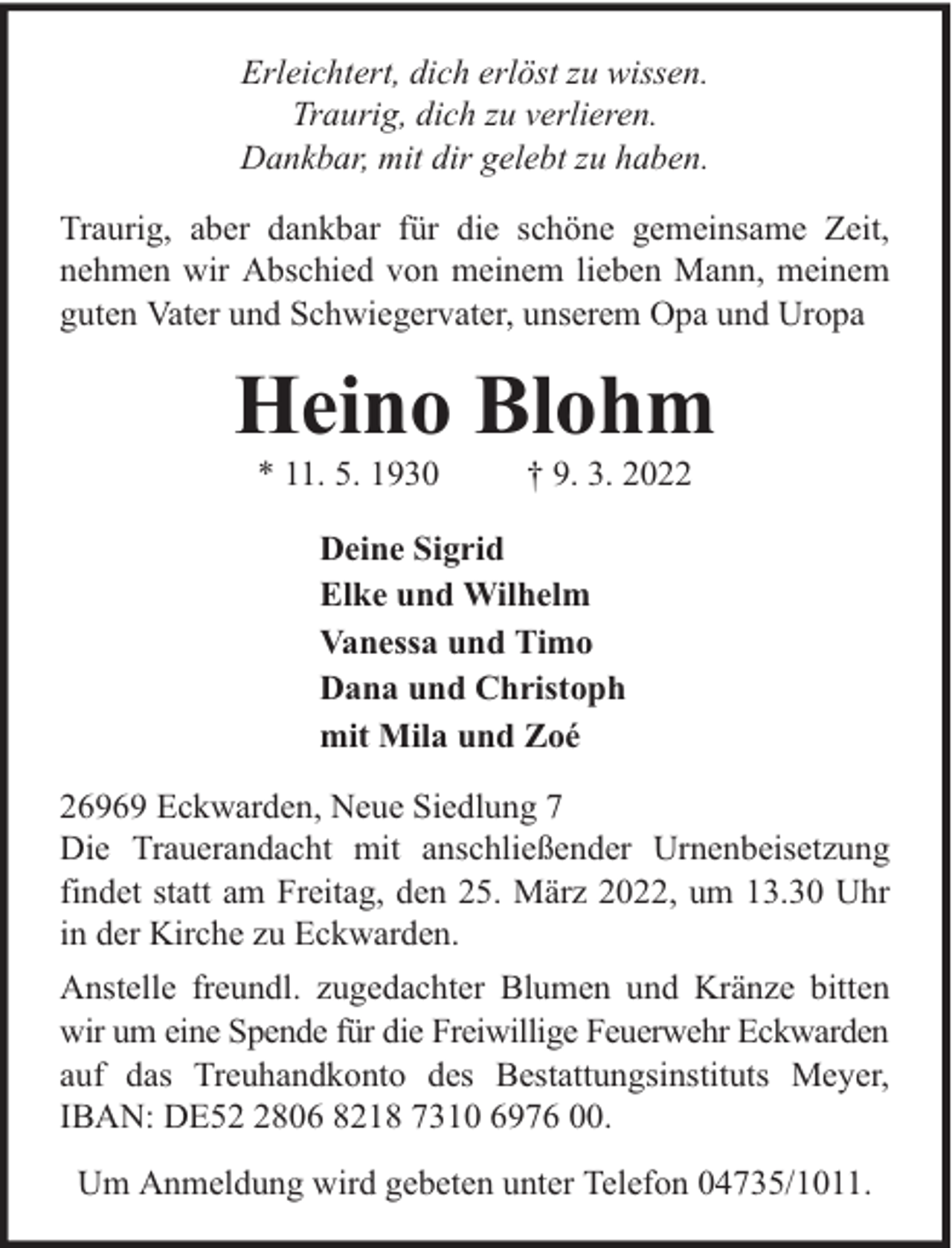 <p>Erleichtert, dich erlöst zu wissen.<br />Traurig, dich zu verlieren.<br />Dankbar, mit dir gelebt zu haben.<br />Traurig, aber dankbar für die schöne gemeinsame Zeit,<br />nehmen wir Abschied von meinem lieben Mann, meinem<br />guten Vater und Schwiegervater, unserem Opa und Uropa</p><p>Heino Blohm<br />* 11. 5. 1930</p><p>† 9. 3. 2022</p><p>Deine Sigrid<br />Elke und Wilhelm<br />Vanessa und Timo<br />Dana und Christoph<br />mit Mila und Zoé<br />26969 Eckwarden, Neue Siedlung 7<br />Die Trauerandacht mit anschließender Urnenbeisetzung<br />findet statt am Freitag, den 25. März 2022, um 13.30 Uhr<br />in der Kirche zu Eckwarden.<br />Anstelle freundl. zugedachter Blumen und Kränze bitten<br />wir um eine Spende für die Freiwillige Feuerwehr Eckwarden<br />auf das Treuhandkonto des Bestattungsinstituts Meyer,<br />IBAN: DE5806 8218 7310 6976 00.<br />Um Anmeldung wird gebeten unter Telefon 04735/1011.</p>