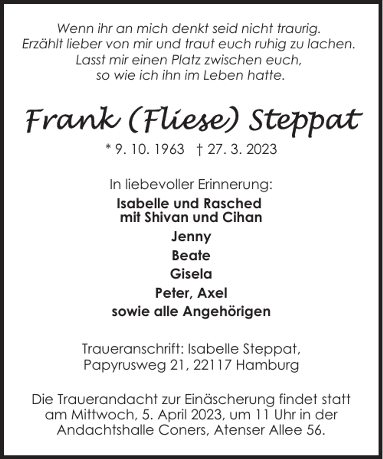 <p>Wenn ihr an mich denkt seid nicht traurig.<br />Erzählt lieber von mir und traut euch ruhig zu lachen.<br />Lasst mir einen Platz zwischen euch,<br />so wie ich ihn im Leben hatte.</p><p>* 9. 10. 1963 † 27. 3. 2023<br />In liebevoller Erinnerung:<br />Isabelle und Rasched<br />mit Shivan und Cihan<br />Jenny<br />Beate<br />Gisela<br />Peter, Axel<br />sowie alle Angehörigen<br />Traueranschrift: Isabelle Steppat,<br />Papyrusweg 21, 22117 Hamburg<br />Die Trauerandacht zur Einäscherung findet statt<br />am Mittwoch, 5. April 2023, um 11 Uhr in der<br />Andachtshalle Coners, Atenser Allee 56.</p>