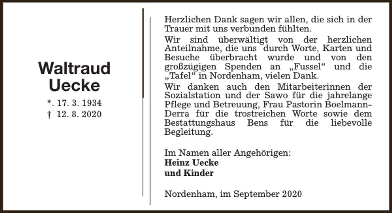 <p>Waltraud<br />Uecke<br />*. 17. 3. 1934<br />† 12. 8. 2020</p><p>Herzlichen Dank sagen wir allen, die sich in der<br />Trauer mit uns verbunden fühlten.<br />Wir sind überwältigt von der herzlichen<br />Anteilnahme, die uns durch Worte, Karten und<br />Besuche überbracht wurde und von den<br />großzügigen Spenden an „Fussel“ und die<br />„Tafel“ in Nordenham, vielen Dank.<br />Wir danken auch den Mitarbeiterinnen der<br />Sozialstation und der Sawo für die jahrelange<br />Pflege und Betreuung, Frau Pastorin BoelmannDerra für die trostreichen Worte sowie dem<br />Bestattungshaus Bens für die liebevolle<br />Begleitung.<br />Im Namen aller Angehörigen:<br />Heinz Uecke<br />und Kinder<br />Nordenham, im September 2020</p>