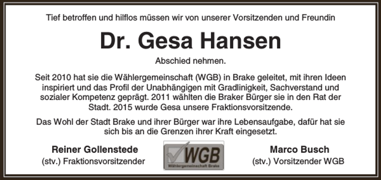 <p>Tief betroffen und hilflos müssen wir von unserer Vorsitzenden und Freundin</p><p>Dr. Gesa Hansen<br />Abschied nehmen.</p><p>Seit 2010 hat sie die Wählergemeinschaft (WGB) in Brake geleitet, mit ihren Ideen<br />inspiriert und das Profil der Unabhängigen mit Gradlinigkeit, Sachverstand und<br />sozialer Kompetenz geprägt. 2011 wählten die Braker Bürger sie in den Rat der<br />Stadt. 2015 wurde Gesa unsere Fraktionsvorsitzende.<br />Das Wohl der Stadt Brake und ihrer Bürger war ihre Lebensaufgabe, dafür hat sie<br />sich bis an die Grenzen ihrer Kraft eingesetzt.</p><p>Reiner Gollenstede</p><p>Marco Busch</p><p>(stv.) Fraktionsvorsitzender</p><p>(stv.) Vorsitzender WGB</p>