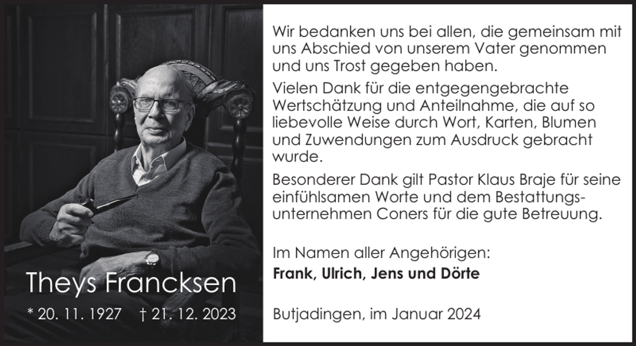 <p>Wir bedanken uns bei allen, die gemeinsam mit<br />uns Abschied von unserem Vater genommen<br />und uns Trost gegeben haben.<br />Vielen Dank für die entgegengebrachte<br />Wertschätzung und Anteilnahme, die auf so<br />liebevolle Weise durch Wort, Karten, Blumen<br />und Zuwendungen zum Ausdruck gebracht<br />wurde.<br />Besonderer Dank gilt Pastor Klaus Braje für seine<br />einfühlsamen Worte und dem Bestattungsunternehmen Coners für die gute Betreuung.</p><p>Theys Francksen<br />* 20. 11. 1927</p><p>† 21. 12. 2023</p><p>Im Namen aller Angehörigen:<br />Frank, Ulrich, Jens und Dörte<br />Butjadingen, im Januar 2024</p>