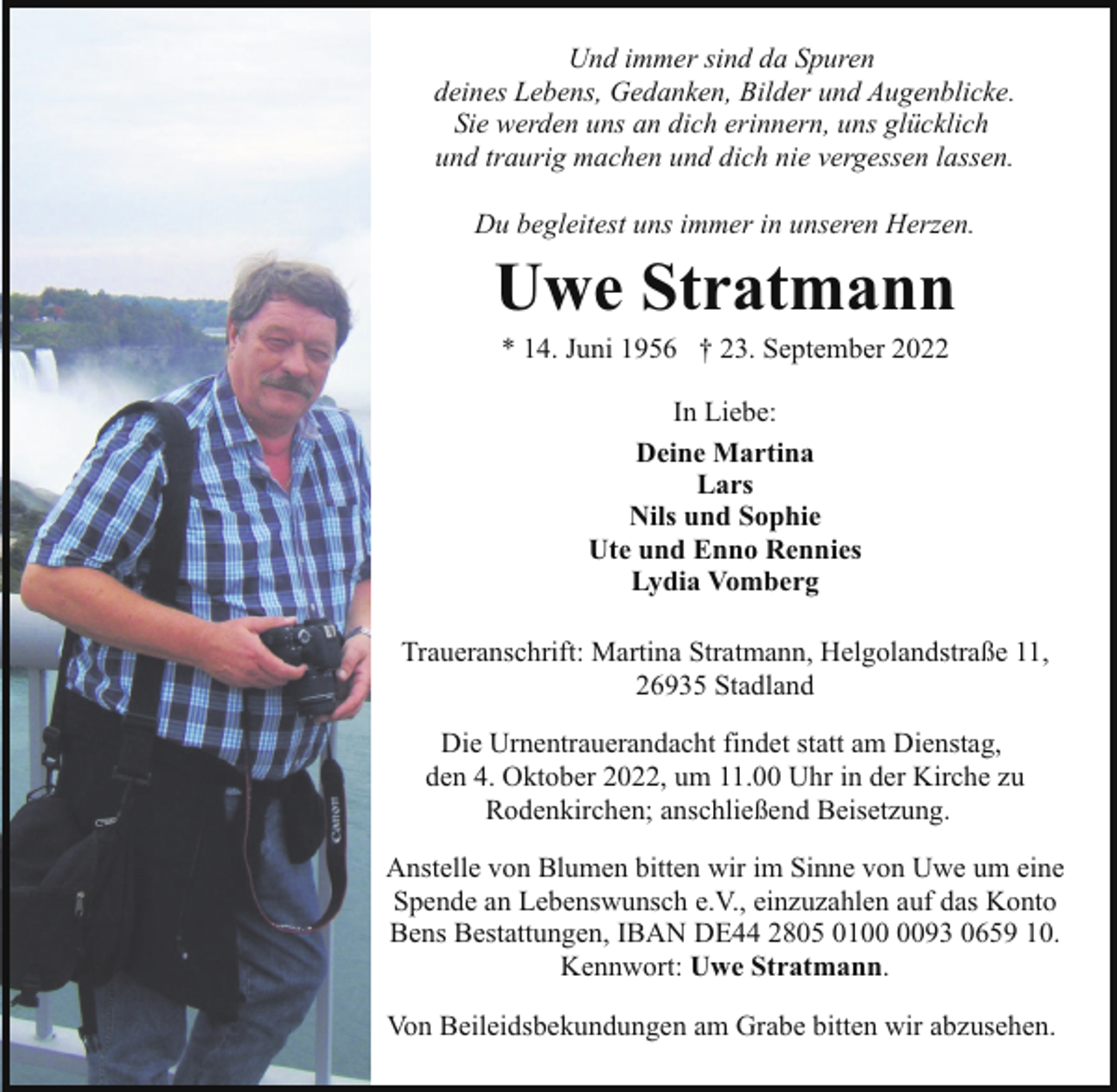 <p>Und immer sind da Spuren<br />deines Lebens, Gedanken, Bilder und Augenblicke.<br />Sie werden uns an dich erinnern, uns glücklich<br />und traurig machen und dich nie vergessen lassen.<br />Du begleitest uns immer in unseren Herzen.</p><p>Uwe Stratmann<br />* 14. Juni 1956 † 23. September 2022<br />In Liebe:<br />Deine Martina<br />Lars<br />Nils und Sophie<br />Ute und Enno Rennies<br />Lydia Vomberg<br />Traueranschrift: Martina Stratmann, Helgolandstraße 11,<br />26935 Stadland<br />Die Urnentrauerandacht findet statt am Dienstag,<br />den 4. Oktober 2022, um 11.00 Uhr in der Kirche zu<br />Rodenkirchen; anschließend Beisetzung.<br />Anstelle von Blumen bitten wir im Sinne von Uwe um eine<br />Spende an Lebenswunsch e.V., einzuzahlen auf das Konto<br />Bens Bestattungen, IBAN DE44 2805 0193 0659 10.<br />Kennwort: Uwe Stratmann.<br />Von Beileidsbekundungen am Grabe bitten wir abzusehen.</p>