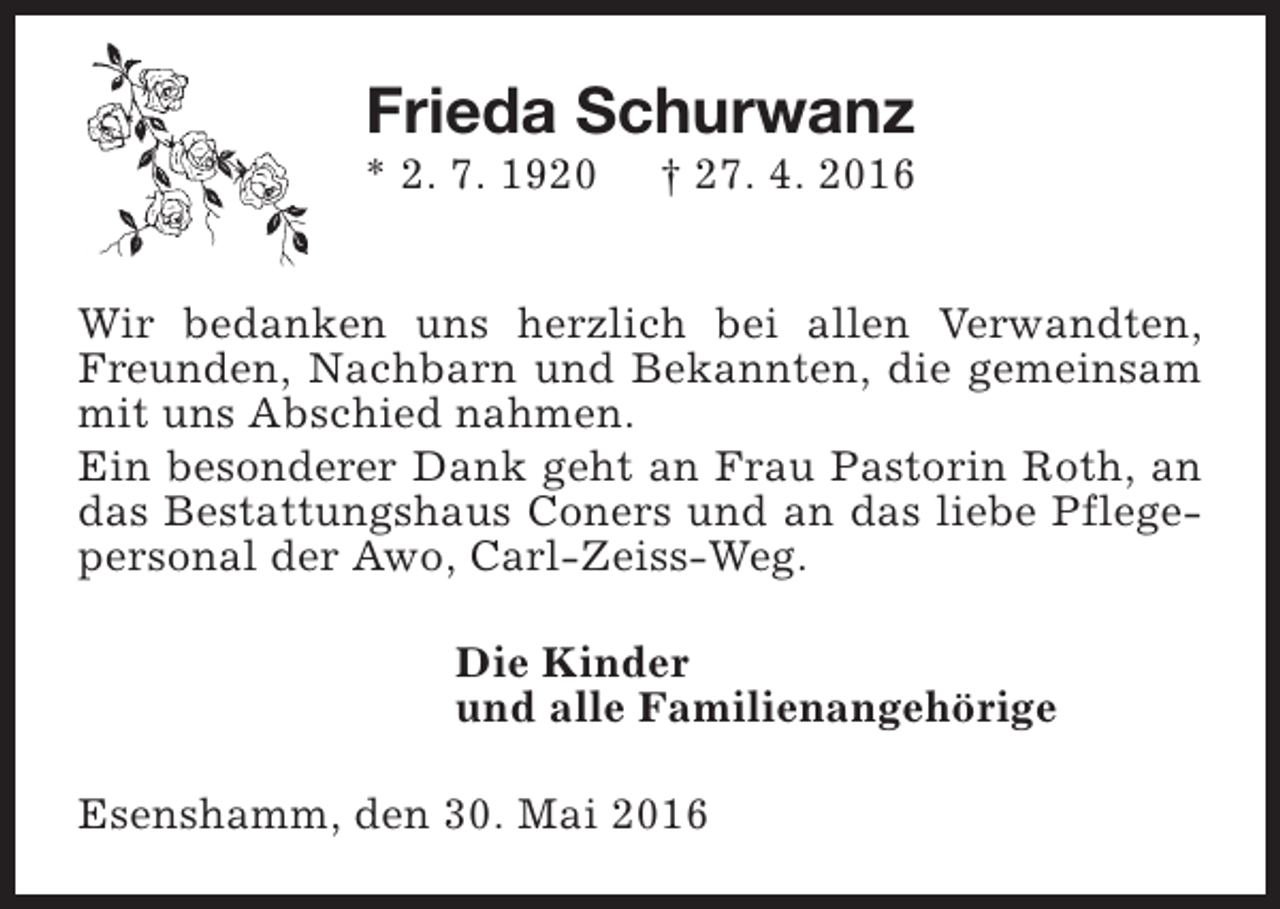 <p>Frieda Schurwanz</p><p>* 2. 7. 1920</p><p>† 27. 4. 2016</p><p>Wir bedanken uns herzlich bei allen Verwandten,<br />Freunden, Nachbarn und Bekannten, die gemeinsam<br />mit uns Abschied nahmen.<br />Ein besonderer Dank geht an Frau Pastorin Roth, an<br />das Bestattungshaus Coners und an das liebe Pflegepersonal der Awo, Carl-Zeiss-Weg.<br />Die Kinder<br />und alle Familienangehörige<br />Esenshamm, den 30. Mai 2016</p>