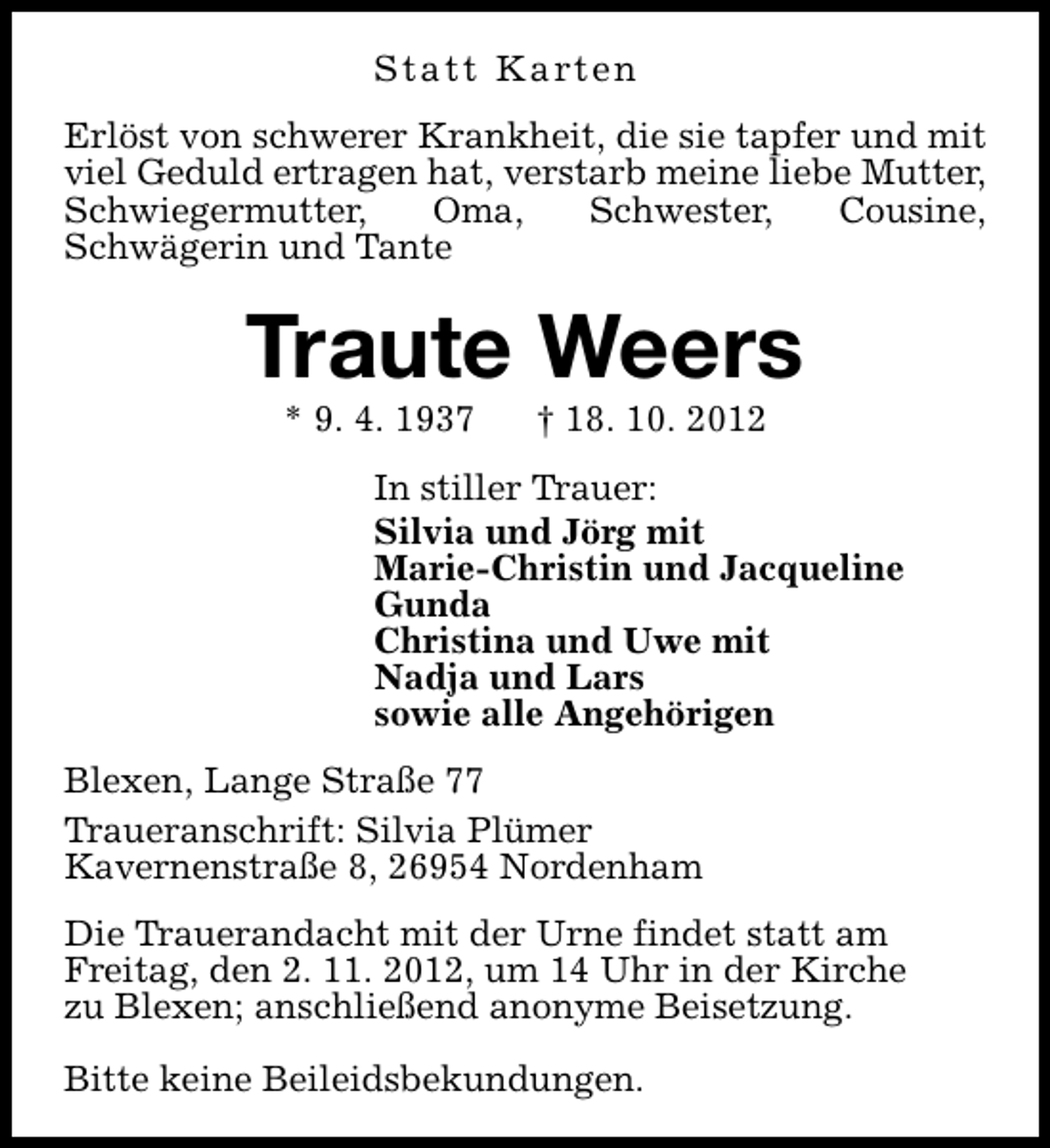 <p>S t a t t K a rt e n<br />Erlöst von schwerer Krankheit, die sie tapfer und mit<br />viel Geduld ertragen hat, verstarb meine liebe Mutter,<br />Schwiegermutter,<br />Oma,<br />Schwester,<br />Cousine,<br />Schwägerin und Tante</p><p>Traute Weers<br />* 9. 4. 1937</p><p>† 18. 10. 2012</p><p>In stiller Trauer:<br />Silvia und Jörg mit<br />Marie-Christin und Jacqueline<br />Gunda<br />Christina und Uwe mit<br />Nadja und Lars<br />sowie alle Angehörigen<br />Blexen, Lange Straße 77<br />Traueranschrift: Silvia Plümer<br />Kavernenstraße 8, 26954 Nordenham<br />Die Trauerandacht mit der Urne findet statt am<br />Freitag, den 2. 11. 2012, um 14 Uhr in der Kirche<br />zu Blexen; anschließend anonyme Beisetzung.<br />Bitte keine Beileidsbekundungen.</p>
