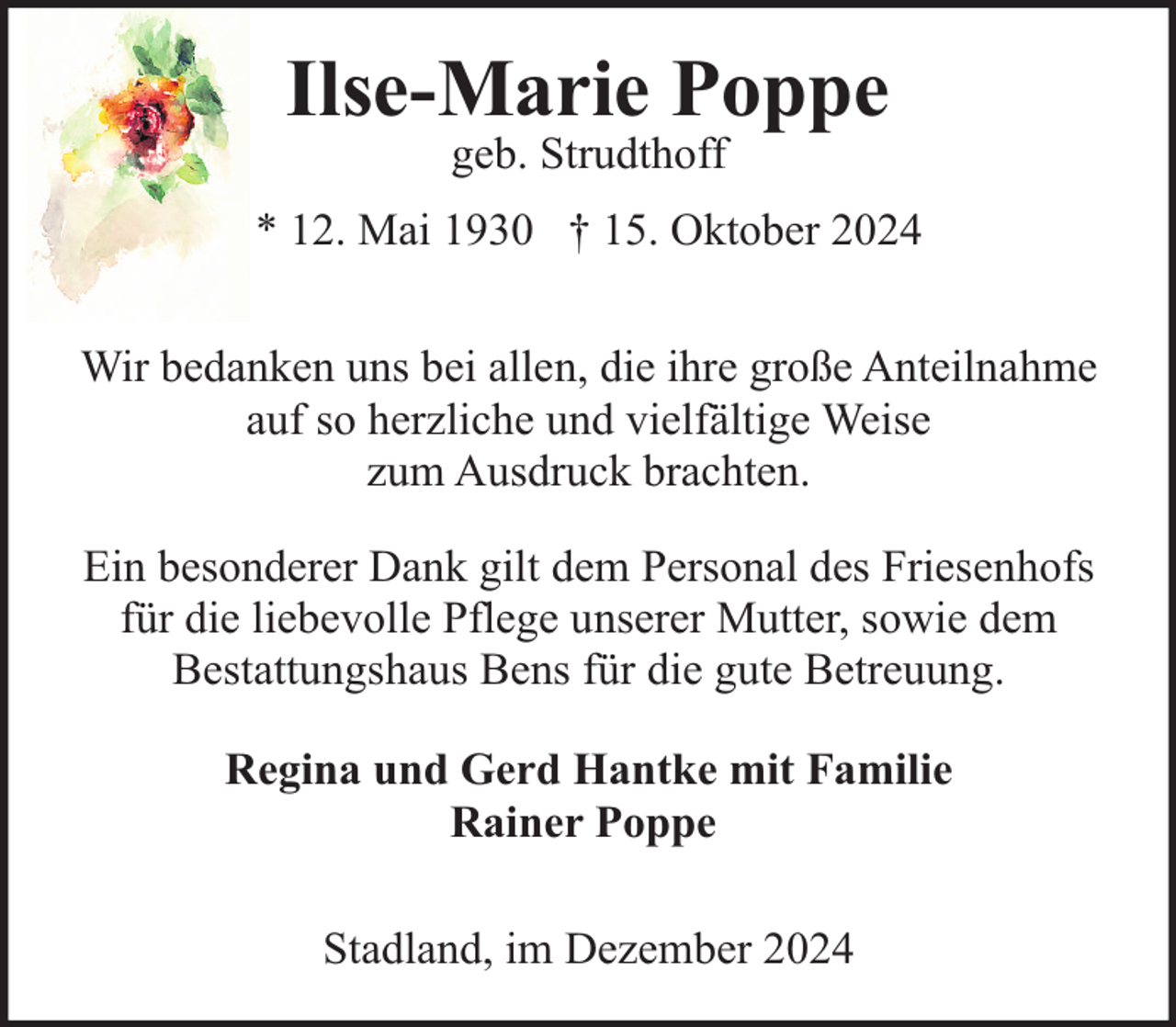 <p>Ilse-Marie Poppe<br />geb. Strudthoff</p><p>* 12. Mai 1930 † 15. Oktober 2024<br />Wir bedanken uns bei allen, die ihre große Anteilnahme<br />auf so herzliche und vielfältige Weise<br />zum Ausdruck brachten.<br />Ein besonderer Dank gilt dem Personal des Friesenhofs<br />für die liebevolle Pflege unserer Mutter, sowie dem<br />Bestattungshaus Bens für die gute Betreuung.<br />Regina und Gerd Hantke mit Familie<br />Rainer Poppe<br />Stadland, im Dezember 2024</p>