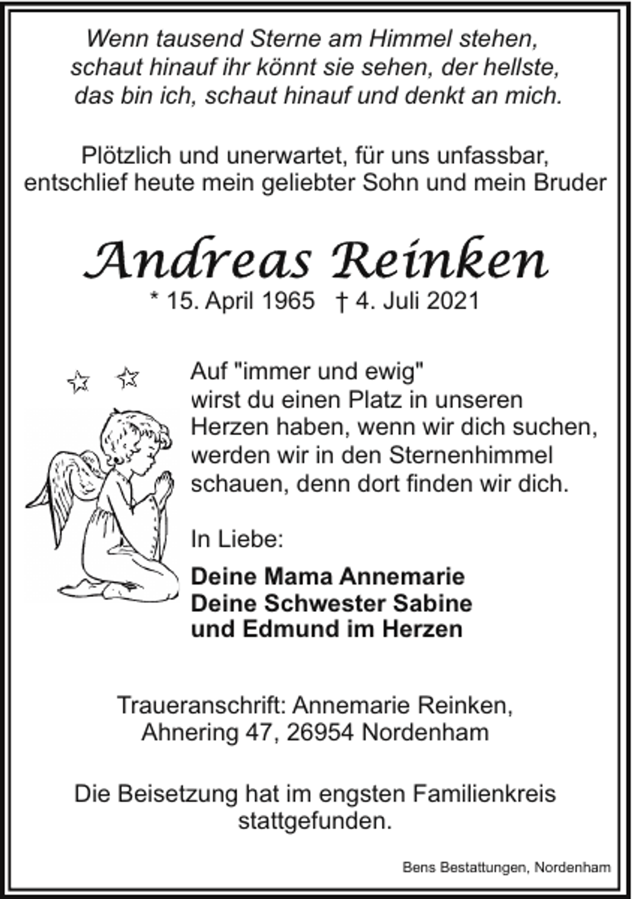 <p>Wenn tausend Sterne am Himmel stehen,<br />schaut hinauf ihr könnt sie sehen, der hellste,<br />das bin ich, schaut hinauf und denkt an mich.<br />Plötzlich und unerwartet, für uns unfassbar,<br />entschlief heute mein geliebter Sohn und mein Bruder</p><p>* 15. April 1965 † 4. Juli 2021<br />Auf "immer und ewig"<br />wirst du einen Platz in unseren<br />Herzen haben, wenn wir dich suchen,<br />werden wir in den Sternenhimmel<br />schauen, denn dort finden wir dich.<br />In Liebe:<br />Deine Mama Annemarie<br />Deine Schwester Sabine<br />und Edmund im Herzen<br />Traueranschrift: Annemarie Reinken,<br />Ahnering 47, 26954 Nordenham<br />Die Beisetzung hat im engsten Familienkreis<br />stattgefunden.<br />Bens Bestattungen, Nordenham</p>